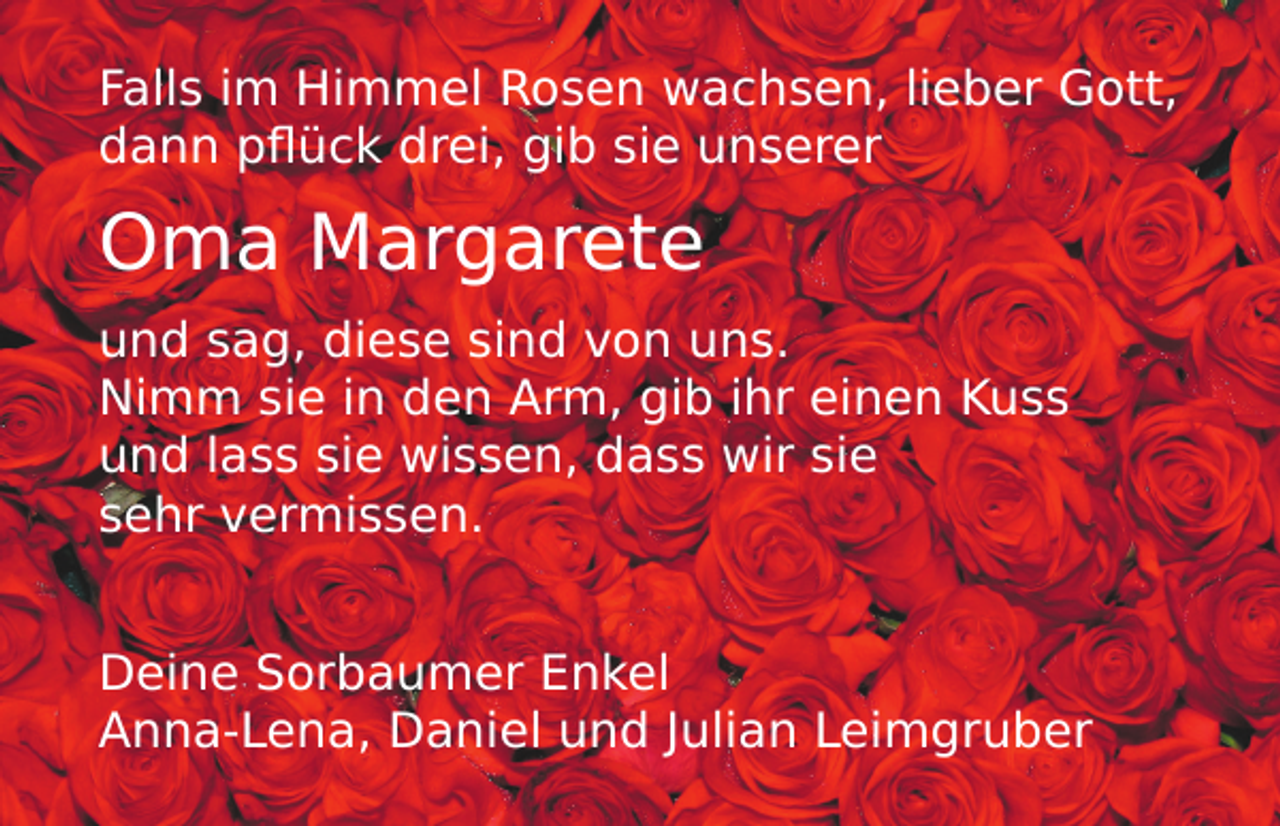 <p>Falls im Himmel Rosen wachsen, lieber Gott,<br />dann pflück drei, gib sie unserer</p><p>Oma Margarete</p><p>und sag, diese sind von uns.<br />Nimm sie in den Arm, gib ihr einen Kuss<br />und lass sie wissen, dass wir sie<br />sehr vermissen.<br />Deine Sorbaumer Enkel<br />Anna-Lena, Daniel und Julian Leimgruber</p>
