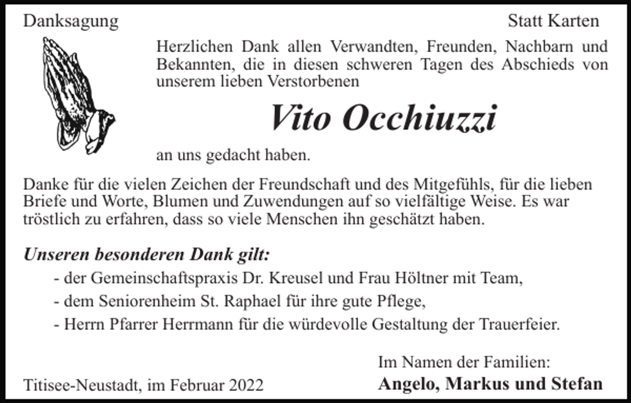 <p>Danksagung</p><p>Statt Karten<br />Herzlichen Dank allen Verwandten, Freunden, Nachbarn und<br />Bekannten, die in diesen schweren Tagen des Abschieds von<br />unserem lieben Verstorbenen</p><p>Vito Occhiuzzi<br />an uns gedacht haben.<br />Danke für die vielen Zeichen der Freundschaft und des Mitgefühls, für die lieben<br />Briefe und Worte, Blumen und Zuwendungen auf so vielfältige Weise. Es war<br />tröstlich zu erfahren, dass so viele Menschen ihn geschätzt haben.</p><p>Unseren besonderen Dank gilt:<br />- der Gemeinschaftspraxis Dr. Kreusel und Frau Höltner mit Team,<br />- dem Seniorenheim St. Raphael für ihre gute Pflege,<br />- Herrn Pfarrer Herrmann für die würdevolle Gestaltung der Trauerfeier.<br />Im Namen der Familien:<br />Titisee-Neustadt, im Februar 2022</p><p>Angelo, Markus und Stefan</p>