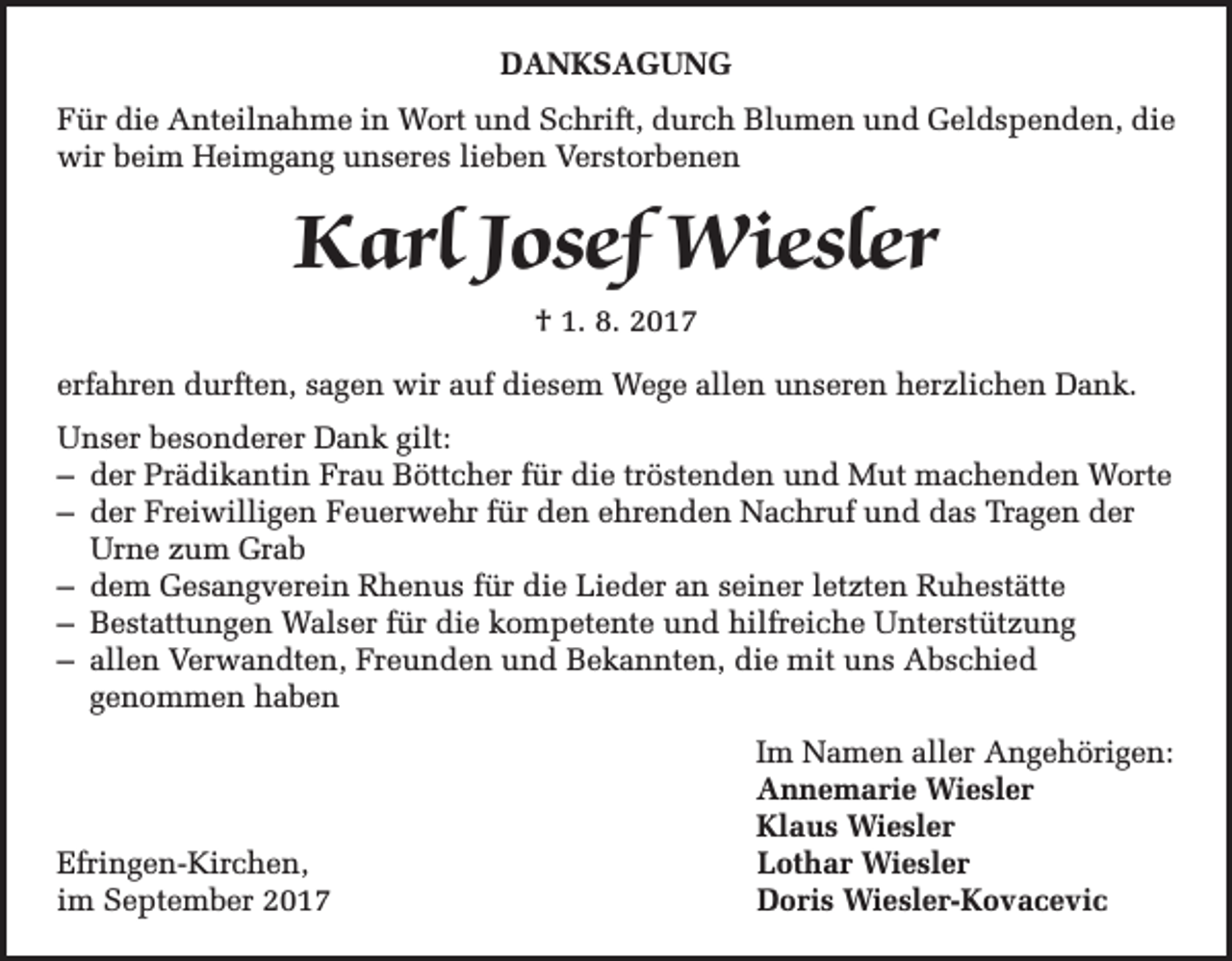 <p>DANKSAGUNG<br />Für die Anteilnahme in Wort und Schrift, durch Blumen und Geldspenden, die<br />wir beim Heimgang unseres lieben Verstorbenen</p><p>Karl Josef Wiesler<br />† 1. 8. 2017<br />erfahren durften, sagen wir auf diesem Wege allen unseren herzlichen Dank.<br />Unser besonderer Dank gilt:<br />– der Prädikantin Frau Böttcher für die tröstenden und Mut machenden Worte<br />– der Freiwilligen Feuerwehr für den ehrenden Nachruf und das Tragen der<br />Urne zum Grab<br />– dem Gesangverein Rhenus für die Lieder an seiner letzten Ruhestätte<br />– Bestattungen Walser für die kompetente und hilfreiche Unterstützung<br />– allen Verwandten, Freunden und Bekannten, die mit uns Abschied<br />genommen haben</p><p>Efringen-Kirchen,<br />im September 2017</p><p>Im Namen aller Angehörigen:<br />Annemarie Wiesler<br />Klaus Wiesler<br />Lothar Wiesler<br />Doris Wiesler-Kovacevic</p>