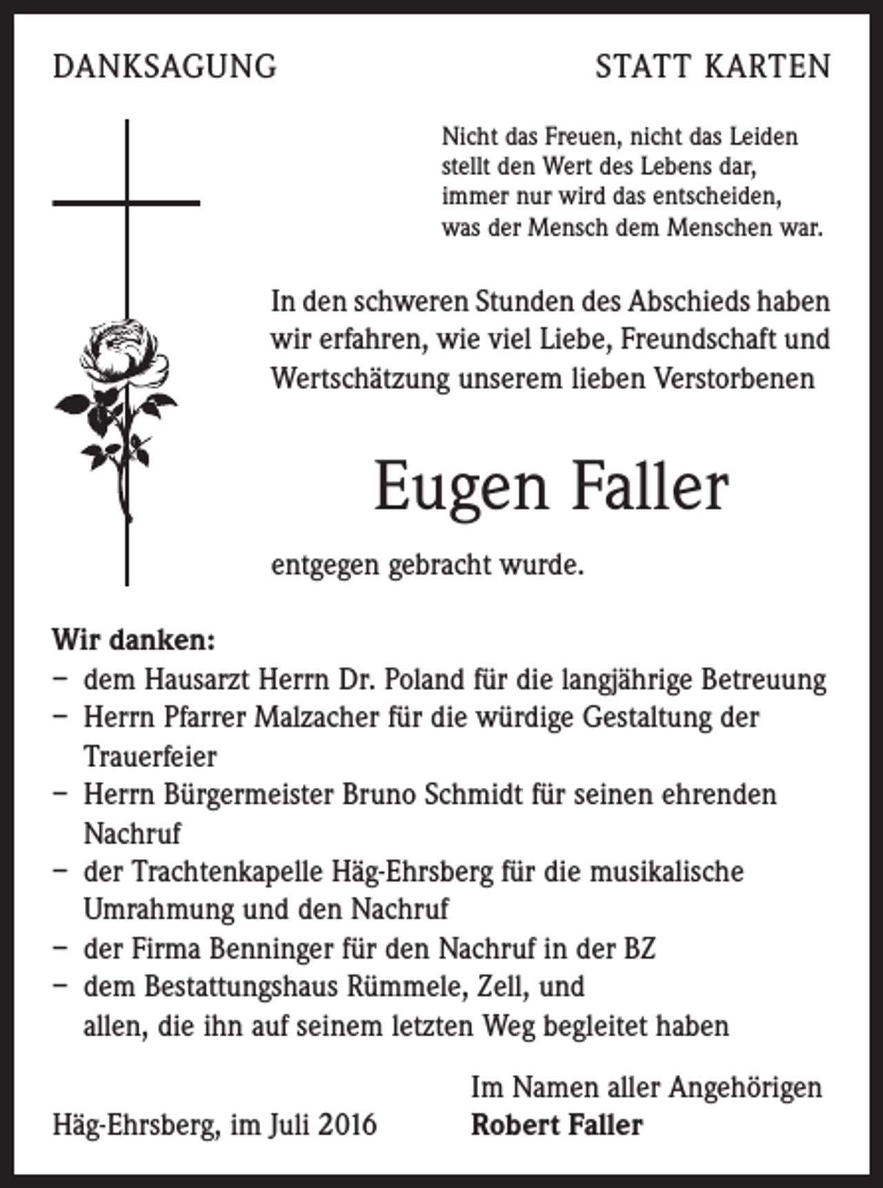 <p>danksagung</p><p>statt karten<br />Nicht das Freuen, nicht das Leiden<br />stellt den Wert des Lebens dar,<br />immer nur wird das entscheiden,<br />was der Mensch dem Menschen war.</p><p>In den schweren Stunden des Abschieds haben<br />wir erfahren, wie viel Liebe, Freundschaft und<br />Wertschätzung unserem lieben Verstorbenen</p><p>Eugen Faller<br />entgegen gebracht wurde.<br />Wir danken:<br />– dem Hausarzt Herrn Dr. Poland für die langjährige Betreuung<br />– Herrn Pfarrer Malzacher für die würdige Gestaltung der<br />Trauerfeier<br />– Herrn Bürgermeister Bruno Schmidt für seinen ehrenden<br />Nachruf<br />– der Trachtenkapelle Häg-Ehrsberg für die musikalische<br />Umrahmung und den Nachruf<br />– der Firma Benninger für den Nachruf in der BZ<br />– dem Bestattungshaus Rümmele, Zell, und<br />allen, die ihn auf seinem letzten Weg begleitet haben</p><p>Häg-Ehrsberg, im Juli 2016</p><p>Im Namen aller Angehörigen<br />Robert Faller</p>