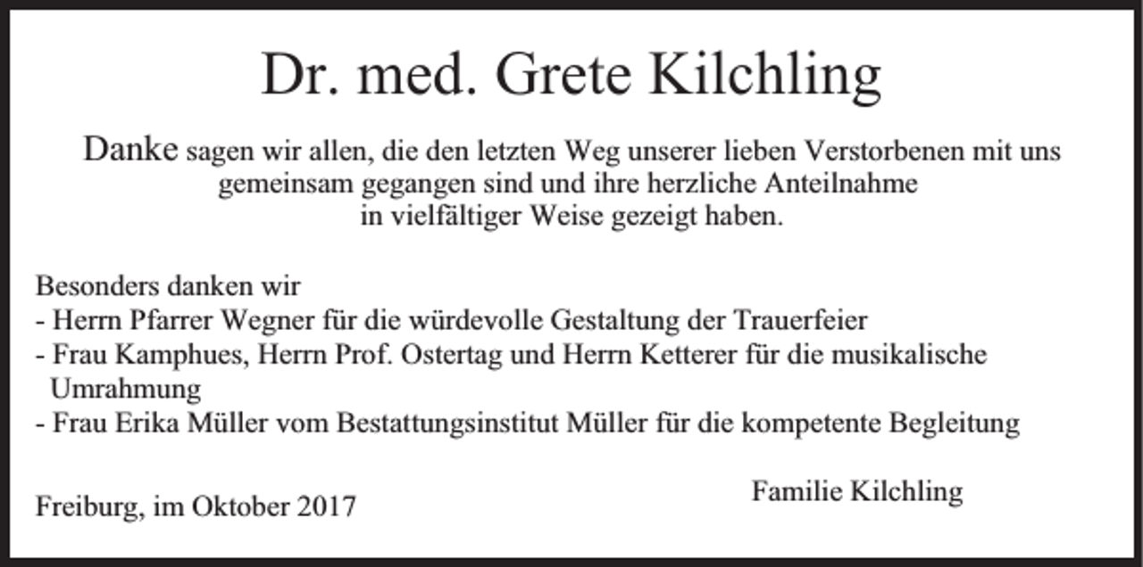 <p>Dr.<br />me d. Grete<br />hli n g<br />Dr. med.<br />Grete Kilc<br />Kilchling</p><p>Danke<br />sagen<br />letztenn We<br />Weg<br />Verstorbenen<br />Da<br />n ke sa<br />ge n wir<br />wir allen,<br />alle n, die<br />die den<br />de n letzte<br />g u unserer<br />nserer lielieben<br />be n Verst<br />or be n e n mit<br />mit uns<br />u ns<br />gemeinsam<br />gegangen<br />ge mei nsa m ge<br />ga n ge n sisind<br />n d uund<br />n d ihre<br />i hre herzliche<br />herzlic he Anteilnahme<br />A nteil na h me<br />iinn vielfältiger<br />vielfälti ger Weise<br />Weise gezeigt<br />gezei gt haben.<br />habe n.</p><p>Bes o n ders da<br />Besonders<br />danken<br />n ke n wir<br />wir<br />-- Herrn<br />Herr n Pfarrer<br />Pfarrer Wegner<br />We g ner ffür<br />ür die<br />die würdevolle<br />w ür de v olle Gestalt<br />u n g der<br />u erfeier<br />Gestaltung<br />der Tra<br />Trauerfeier<br />-- Frau<br />Fra u Kamphues,<br />Ka m p h ues, Herrn<br />Herr n Prof.<br />Pr of. Ostertag<br />Osterta g und<br />u n d Herrn<br />Herr n Ketterer<br />Ketterer ffür<br />ür die<br />die musikalische<br />m usi kalisc he<br />UUmrahmung<br />mra h m u n g<br />-- Frau<br />Fra u Erika<br />Eri ka Müller<br />M üller vom<br />v o m Bestattungsinstitut<br />Bestatt u n gsi nstit ut Müller<br />M üller für<br />f ür die<br />die kompetente<br />k o mpete nte Begleitung<br />Be gleit u n g<br />Freiburg,<br />Frei<br />b ur g, iimm Oktober<br />O kt o ber 22</p><p>Familie<br />Fa milie Kilchling<br />Kilc hli n g</p>
