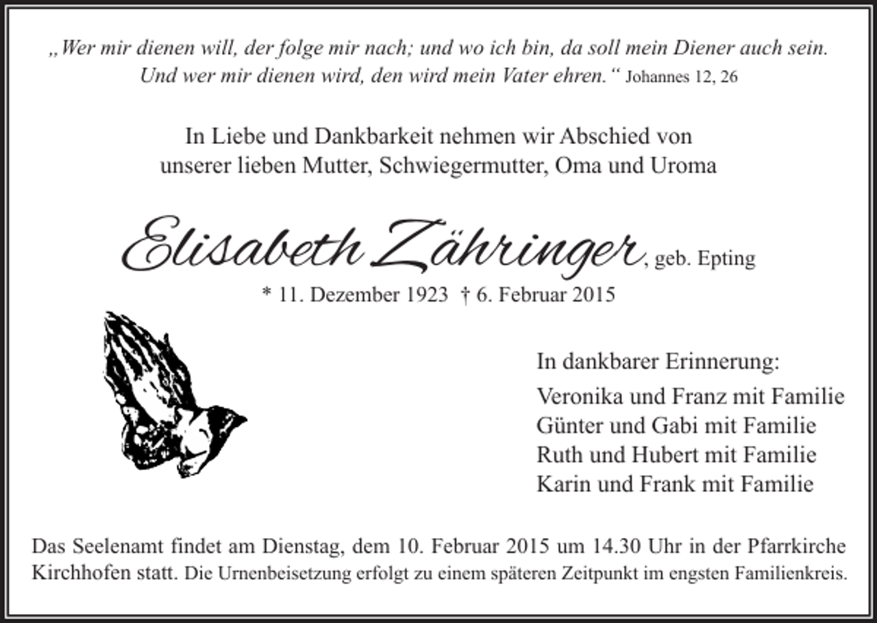 <p>„Wer mir dienen will, der folge mir nach; und wo ich bin, da soll mein Diener auch sein.<br />Und wer mir dienen wird, den wird mein Vater ehren.“ Johannes 12, 26</p><p>In Liebe und Dankbarkeit nehmen wir Abschied von<br />unserer lieben Mutter, Schwiegermutter, Oma und Uroma</p><p>Elisabeth Zähringer</p><p>, geb. Epting</p><p>* 11. Dezember 1923 † 6. Februar 2015</p><p>In dankbarer Erinnerung:<br />Veronika und Franz mit Familie<br />Günter und Gabi mit Familie<br />Ruth und Hubert mit Familie<br />Karin und Frank mit Familie<br />Das Seelenamt findet am Dienstag, dem 10. Februar 2015 um 14.30 Uhr in der Pfarrkirche<br />Kirchhofen statt. Die Urnenbeisetzung erfolgt zu einem späteren Zeitpunkt im engsten Familienkreis.</p>