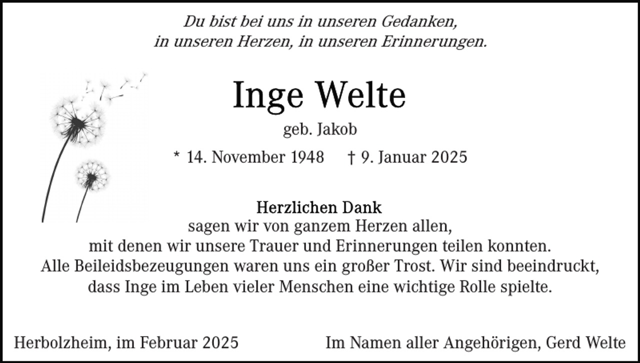 <p>Du bist bei uns in unseren Gedanken,<br />in unseren Herzen, in unseren Erinnerungen.</p><p>geb. Jakob<br />* 14. November 1948</p><p>† 9. Januar 2025</p><p>sagen wir von ganzem Herzen allen,<br />mit denen wir unsere Trauer und Erinnerungen teilen konnten.<br />Alle Beileidsbezeugungen waren uns ein großer Trost. Wir sind beeindruckt,<br />dass Inge im Leben vieler Menschen eine wichtige Rolle spielte.<br />Herbolzheim, im Februar 2025</p><p>Im Namen aller Angehörigen, Gerd Welte</p>