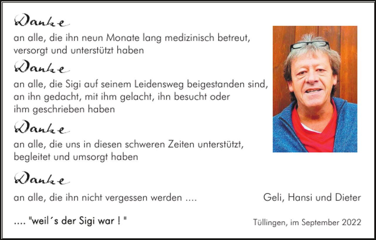 <p>an alle, die ihn neun Monate lang medizinisch betreut,<br />versorgt und unterstützt haben<br />an alle, die Sigi auf seinem Leidensweg beigestanden sind,<br />an ihn gedacht, mit ihm gelacht, ihn besucht oder<br />ihm geschrieben haben<br />an alle, die uns in diesen schweren Zeiten unterstützt,<br />begleitet und umsorgt haben</p><p>an alle, die ihn nicht vergessen werden ....</p><p>Geli, Hansi und Dieter<br />Tüllingen, im September 2022</p>