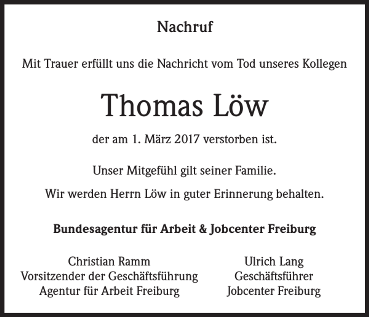<p>Nachruf<br />Mit Trauer erfüllt uns die Nachricht vom Tod unseres Kollegen</p><p>Thomas Löw<br />der am 1. März 2017 verstorben ist.<br />Unser Mitgefühl gilt seiner Familie.<br />Wir werden Herrn Löw in guter Erinnerung behalten.<br />Bundesagentur für Arbeit &amp; Jobcenter Freiburg<br />Christian Ramm<br />Vorsitzender der Geschäftsführung<br />Agentur für Arbeit Freiburg</p><p>Ulrich Lang<br />Geschäftsführer<br />Jobcenter Freiburg</p>