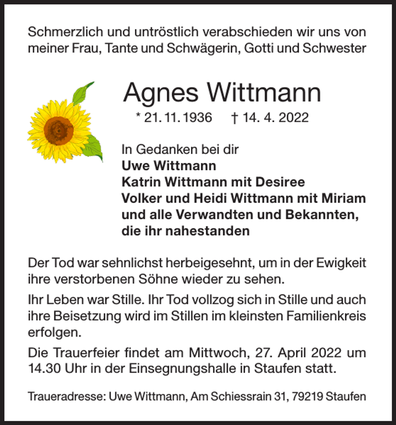 <p>Schmerzlich und untröstlich verabschieden wir uns von<br />meiner Frau, Tante und Schwägerin, Gotti und Schwester</p><p>Agnes Wittmann<br />* 21. 11. 1936</p><p>† 14. 4. 2022</p><p>In Gedanken bei dir<br />Uwe Wittmann<br />Katrin Wittmann mit Desiree<br />Volker und Heidi Wittmann mit Miriam<br />und alle Verwandten und Bekannten,<br />die ihr nahestanden<br />Der Tod war sehnlichst herbeigesehnt, um in der Ewigkeit<br />ihre verstorbenen Söhne wieder zu sehen.<br />Ihr Leben war Stille. Ihr Tod vollzog sich in Stille und auch<br />ihre Beisetzung wird im Stillen im kleinsten Familienkreis<br />erfolgen.<br />Die Trauerfeier findet am Mittwoch, 27. April 2022 um<br />14.30 Uhr in der Einsegnungshalle in Staufen statt.<br />Traueradresse: Uwe Wittmann, Am Schiessrain 31, 79219 Staufen</p>