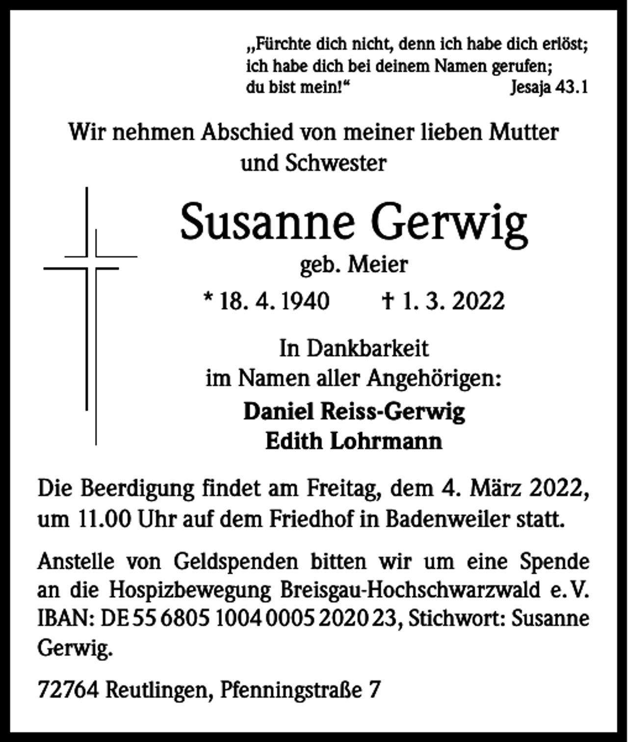 <p>,,Fürchte dich nicht, denn ich habe dich erlöst;<br />ich habe dich bei deinem Namen gerufen;<br />du bist mein!“<br />Jesaja 43.1</p><p>Wir nehmen Abschied von meiner lieben Mutter<br />und Schwester</p><p>Susanne Gerwig<br />geb. Meier<br />* 18. 4. 1940 † 1. 3. 2022<br />In Dankbarkeit<br />im Namen aller Angehörigen:<br />Daniel Reiss-Gerwig<br />Edith Lohrmann<br />Die Beerdigung findet am Freitag, dem 4. März 2022,<br />um 11.00 Uhr auf dem Friedhof in Badenweiler statt.<br />Anstelle von Geldspenden bitten wir um eine Spende<br />an die Hospizbewegung Breisgau-Hochschwarzwald e. V.<br />IBAN: DE 55 6805 1004 0005 2020 23, Stichwort: Susanne<br />Gerwig.<br />72764 Reutlingen, Pfenningstraße 7</p>