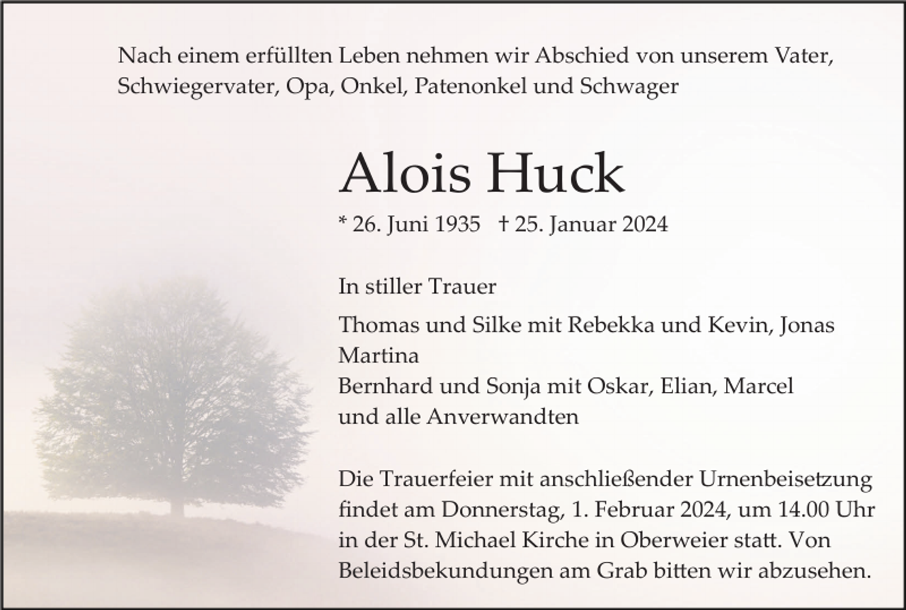 <p>Nach einem erfüllten Leben nehmen wir Abschied von unserem Vater,<br />Schwiegervater, Opa, Onkel, Patenonkel und Schwager</p><p>Alois Huck<br />* 26. Juni 1935 † 25. Januar 2024<br />In stiller Trauer<br />Thomas und Silke mit Rebekka und Kevin, Jonas<br />Martina<br />Bernhard und Sonja mit Oskar, Elian, Marcel<br />und alle Anverwandten<br />Die Trauerfeier mit anschließender Urnenbeise�ung<br />ﬁndet am Donnerstag, 1. Februar 2024, um 14.00 Uhr<br />in der St. Michael Kirche in Oberweier sta�. Von<br />Beleidsbekundungen am Grab bi�en wir abzusehen.</p>