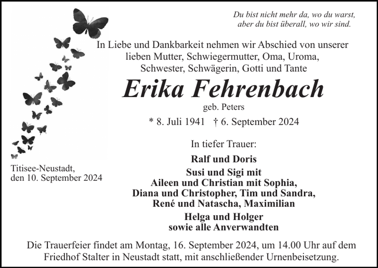 <p>Du bist nicht mehr da, wo du warst,<br />aber du bist überall, wo wir sind.</p><p>In Liebe und Dankbarkeit nehmen wir Abschied von unserer<br />lieben Mutter, Schwiegermutter, Oma, Uroma,<br />Schwester, Schwägerin, Gotti und Tante</p><p>Erika Fehrenbach<br />geb. Peters</p><p>* 8. Juli 1941 † 6. September 2024</p><p>Titisee-Neustadt,<br />den 10. September 2024</p><p>In tiefer Trauer:<br />Ralf und Doris<br />Susi und Sigi mit<br />Aileen und Christian mit Sophia,<br />Diana und Christopher, Tim und Sandra,<br />René und Natascha, Maximilian<br />Helga und Holger<br />sowie alle Anverwandten</p><p>Die Trauerfeier findet am Montag, 16. September 2024, um 14.00 Uhr auf dem<br />Friedhof Stalter in Neustadt statt, mit anschließender Urnenbeisetzung.</p>