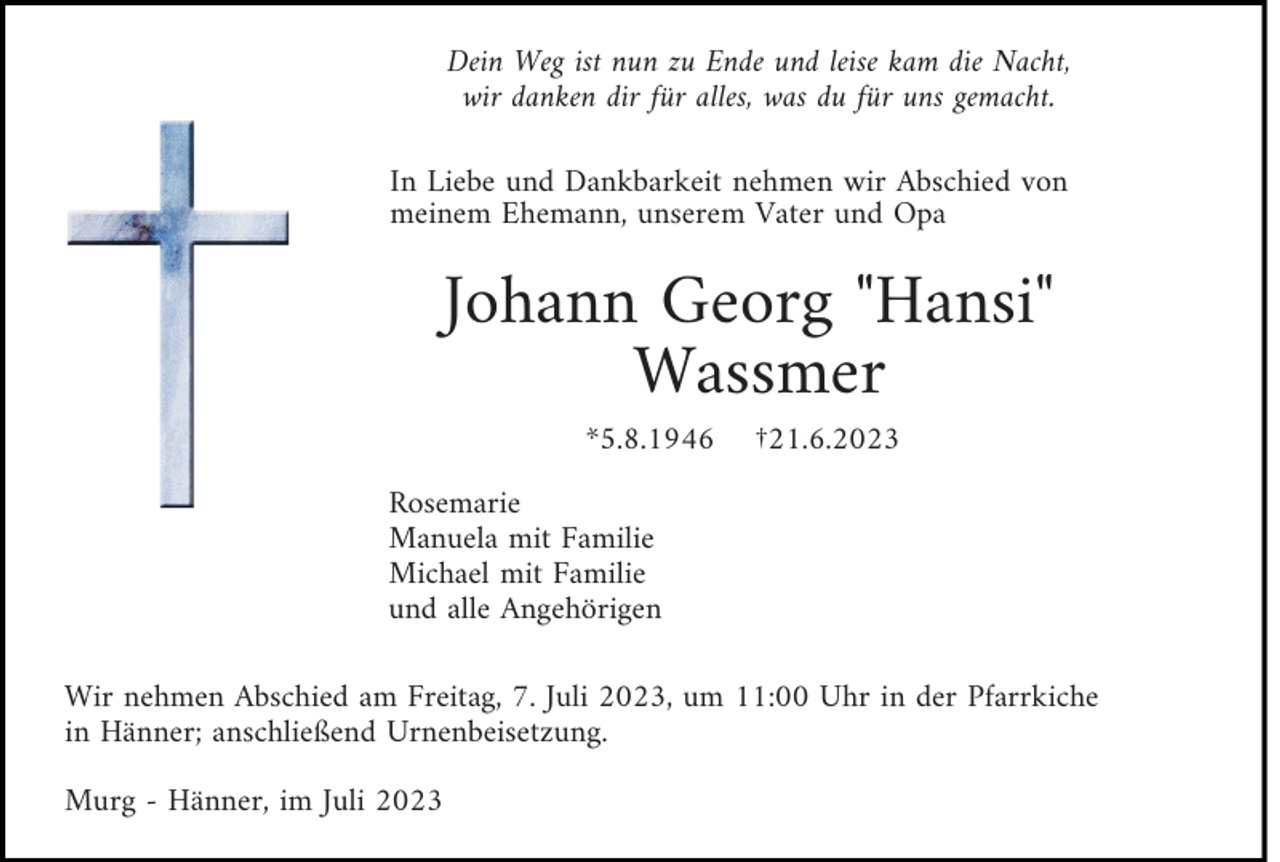 <p>Dein Weg ist nun zu Ende und leise kam die Nacht,<br />wir danken dir für alles, was du für uns gemacht.<br />In Liebe und Dankbarkeit nehmen wir Abschied von<br />meinem Ehemann, unserem Vater und Opa</p><p>Johann Georg "Hansi"<br />Wassmer<br />*5.8.1946</p><p>†21.6.2023</p><p>Rosemarie<br />Manuela mit Familie<br />Michael mit Familie<br />und alle Angehörigen<br />Wir nehmen Abschied am Freitag, 7. Juli 2023, um 11:00 Uhr in der Pfarrkiche<br />in Hänner; anschließend Urnenbeisetzung.<br />Murg - Hänner, im Juli 2023</p>