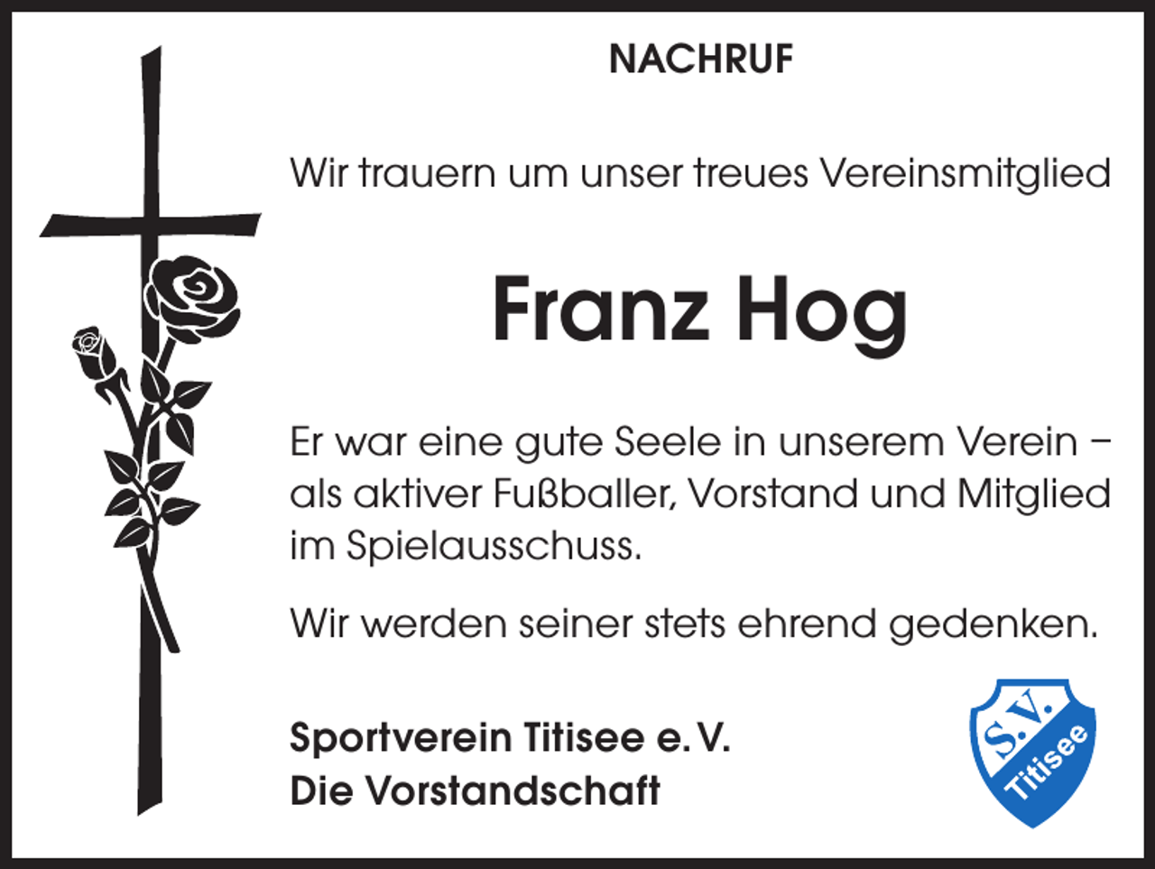 <p>NACHRUF<br />Wir trauern um unser treues Vereinsmitglied</p><p>Franz Hog<br />Er war eine gute Seele in unserem Verein –<br />als aktiver Fußballer, Vorstand und Mitglied<br />im Spielausschuss.<br />Wir werden seiner stets ehrend gedenken.<br />Sportverein Titisee e. V.<br />Die Vorstandschaft</p>