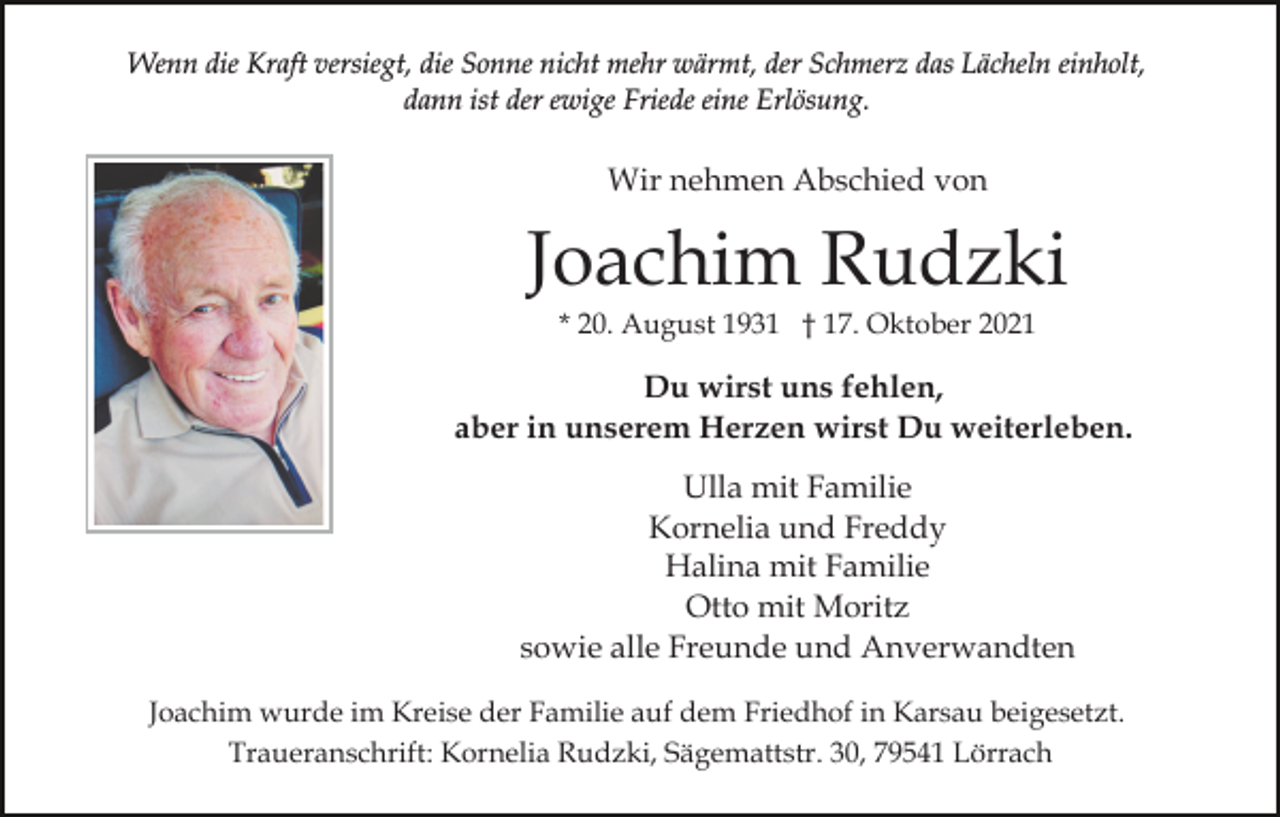 <p>Wenn die Kraft versiegt, die Sonne nicht mehr wärmt, der Schmerz das Lächeln einholt,<br />dann ist der ewige Friede eine Erlösung.</p><p>Wir nehmen Abschied von</p><p>Joachim Rudzki<br />* 20. August 1931 † 17. Oktober 2021</p><p>Du wirst uns fehlen,<br />aber in unserem Herzen wirst Du weiterleben.<br />Ulla mit Familie<br />Kornelia und Freddy<br />Halina mit Familie<br />Otto mit Moritz<br />sowie alle Freunde und Anverwandten<br />Joachim wurde im Kreise der Familie auf dem Friedhof in Karsau beigesetzt.<br />Traueranschrift: Kornelia Rudzki, Sägemattstr. 30, 79541 Lörrach</p>