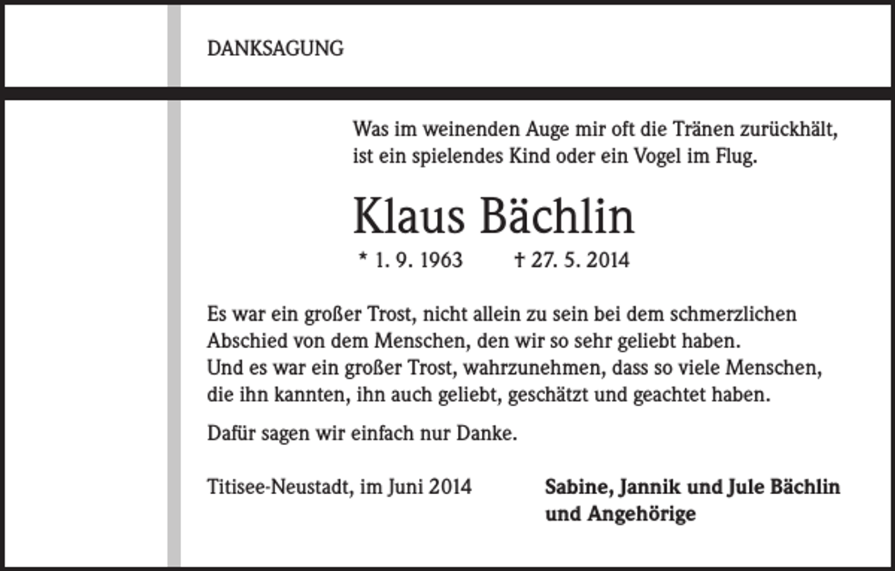 <p>DANKSAGUNG</p><p>Was im weinenden Auge mir oft die Tränen zurückhält,<br />ist ein spielendes Kind oder ein Vogel im Flug.</p><p>Klaus Bächlin<br />* 1. 9. 1963 † 27. 5. 2014</p><p>Es war ein großer Trost, nicht allein zu sein bei dem schmerzlichen<br />Abschied von dem Menschen, den wir so sehr geliebt haben.<br />Und es war ein großer Trost, wahrzunehmen, dass so viele Menschen,<br />die ihn kannten, ihn auch geliebt, geschätzt und geachtet haben.<br />Dafür sagen wir einfach nur Danke.<br />Titisee-Neustadt, im Juni 2014</p><p>Sabine, Jannik und Jule Bächlin<br />und Angehörige</p>