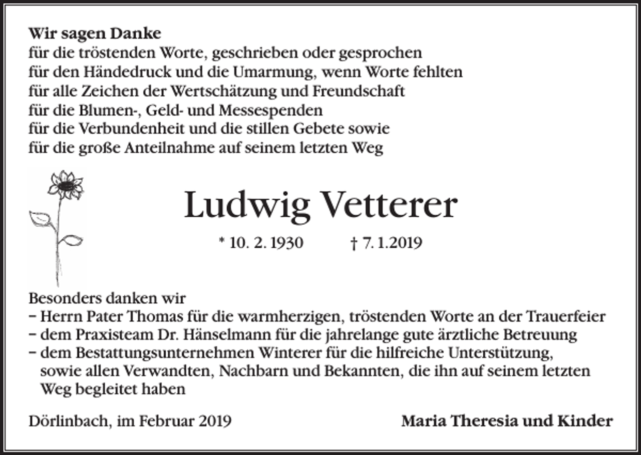 <p>Wir sagen Danke<br />für die tröstenden Worte, geschrieben oder gesprochen<br />für den Händedruck und die Umarmung, wenn Worte fehlten<br />für alle Zeichen der Wertschätzung und Freundschaft<br />für die Blumen-, Geld- und Messespenden<br />für die Verbundenheit und die stillen Gebete sowie<br />für die große Anteilnahme auf seinem letzten Weg</p><p>Ludwig Vetterer<br />* 10. 2. 1930 † 7. 1.2019<br />Besonders danken wir<br />– Herrn Pater Thomas für die warmherzigen, tröstenden Worte an der Trauerfeier<br />– dem Praxisteam Dr. Hänselmann für die jahrelange gute ärztliche Betreuung<br />– dem Bestattungsunternehmen Winterer für die hilfreiche Unterstützung,<br />sowie allen Verwandten, Nachbarn und Bekannten, die ihn auf seinem letzten<br />Weg begleitet haben<br />Dörlinbach, im Februar 2019</p><p>Maria Theresia und Kinder</p>