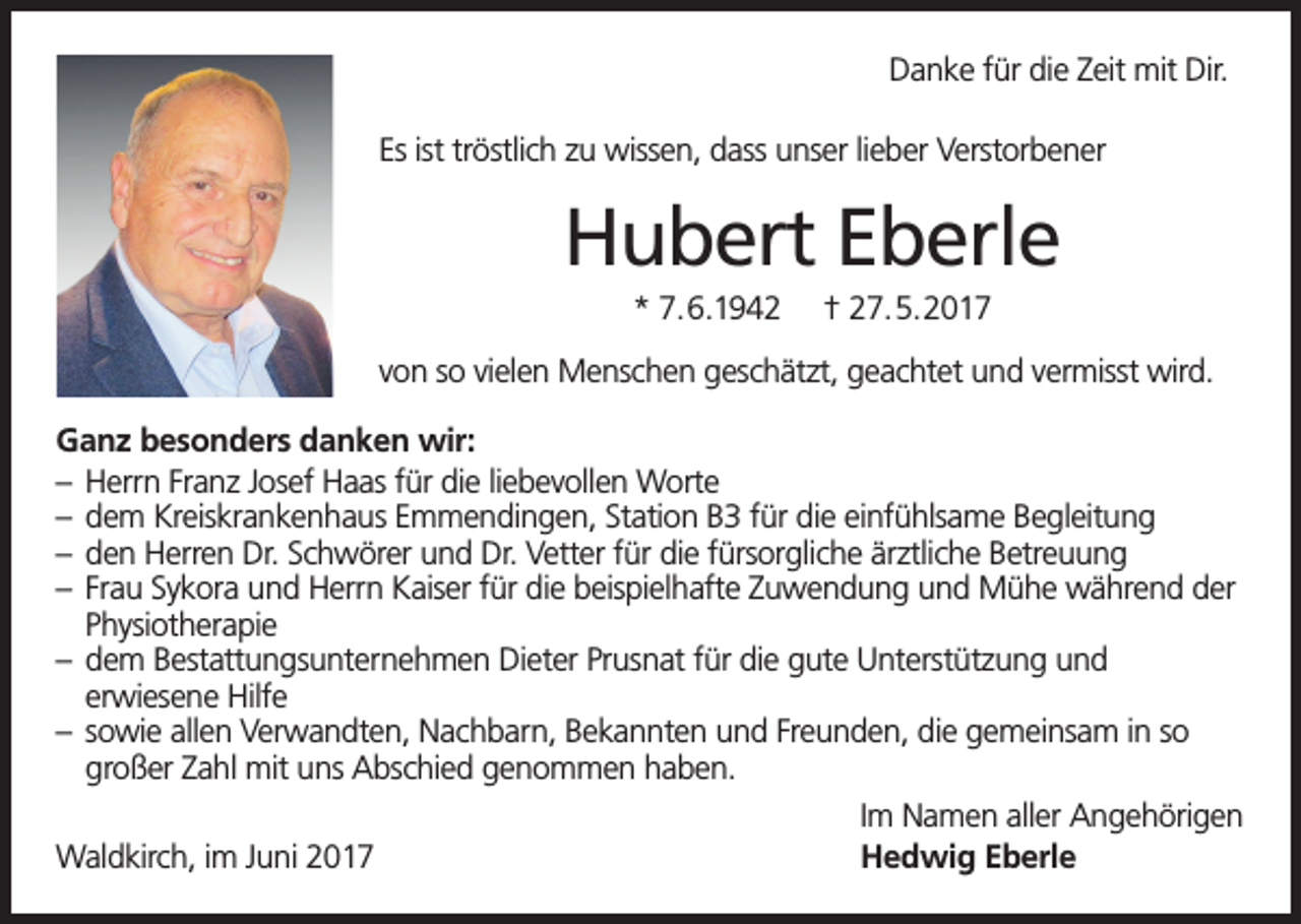 <p>Danke für die Zeit mit Dir.<br />Es ist tröstlich zu wissen, dass unser lieber Verstorbener</p><p>Hubert Eberle<br />* 7.6.1942</p><p>† 27.5.2017</p><p>von so vielen Menschen geschätzt, geachtet und vermisst wird.<br />Ganz besonders danken wir:<br />– Herrn Franz Josef Haas für die liebevollen Worte<br />– dem Kreiskrankenhaus Emmendingen, Station B3 für die einfühlsame Begleitung<br />– den Herren Dr. Schwörer und Dr. Vetter für die fürsorgliche ärztliche Betreuung<br />– Frau Sykora und Herrn Kaiser für die beispielhafte Zuwendung und Mühe während der<br />Physiotherapie<br />– dem Bestattungsunternehmen Dieter Prusnat für die gute Unterstützung und<br />erwiesene Hilfe<br />– sowie allen Verwandten, Nachbarn, Bekannten und Freunden, die gemeinsam in so<br />großer Zahl mit uns Abschied genommen haben.<br />Im Namen aller Angehörigen<br />Waldkirch, im Juni 2017<br />Hedwig Eberle</p>