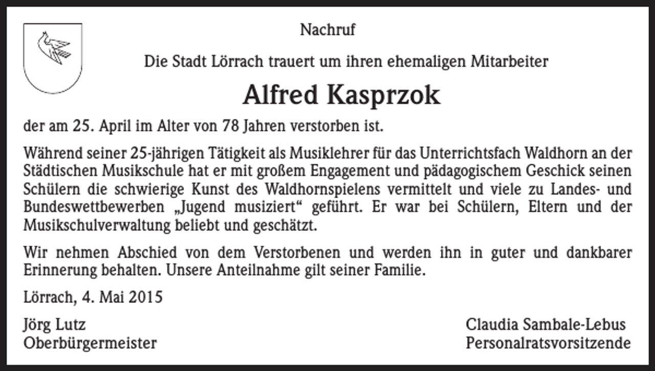 <p>Nachruf<br />Die Stadt Lörrach trauert um ihren ehemaligen Mitarbeiter</p><p>Alfred Kasprzok<br />der am 25. April im Alter von 78 Jahren verstorben ist.<br />Während seiner 25-jährigen Tätigkeit als Musiklehrer für das Unterrichtsfach Waldhorn an der<br />Städtischen Musikschule hat er mit großem Engagement und pädagogischem Geschick seinen<br />Schülern die schwierige Kunst des Waldhornspielens vermittelt und viele zu Landes- und<br />Bundeswettbewerben „Jugend musiziert“ geführt. Er war bei Schülern, Eltern und der<br />Musikschulverwaltung beliebt und geschätzt.<br />Wir nehmen Abschied von dem Verstorbenen und werden ihn in guter und dankbarer<br />Erinnerung behalten. Unsere Anteilnahme gilt seiner Familie.<br />Lörrach, 4. Mai 2015<br />Jörg Lutz<br />Claudia Sambale-Lebus<br />Oberbürgermeister Personalratsvorsitzende</p>