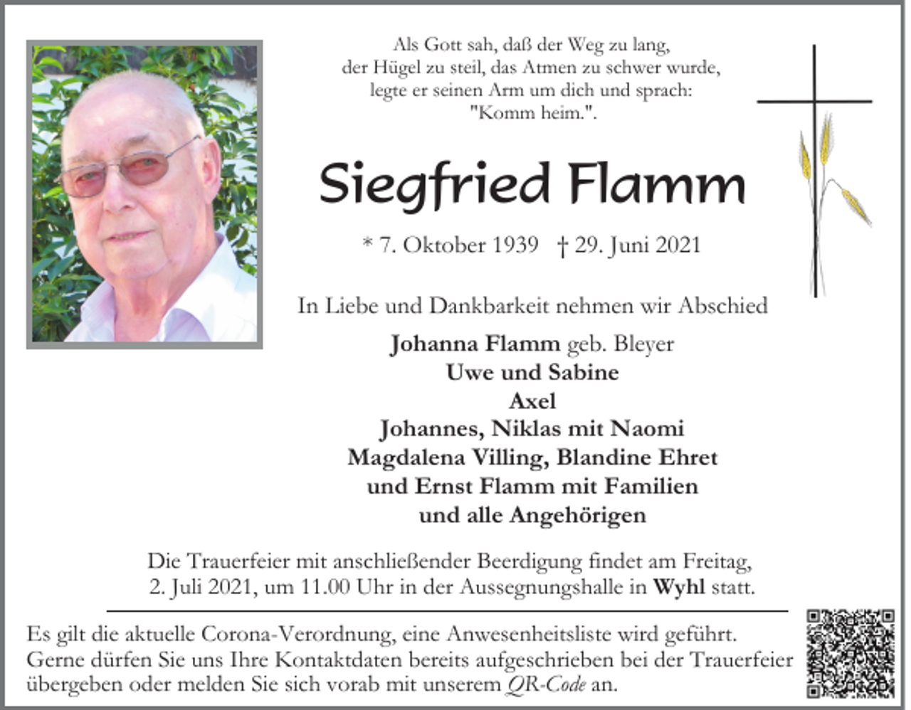 <p>Als Gott sah, daß der Weg zu lang,<br />der Hügel zu steil, das Atmen zu schwer wurde,<br />legte er seinen Arm um dich und sprach:<br />"Komm heim.".</p><p>Siegfried Flamm<br />* 7. Oktober 1939 † 29. Juni 2021<br />In Liebe und Dankbarkeit nehmen wir Abschied<br />Johanna Flamm geb. Bleyer<br />Uwe und Sabine<br />Axel<br />Johannes, Niklas mit Naomi<br />Magdalena Villing, Blandine Ehret<br />und Ernst Flamm mit Familien<br />und alle Angehörigen<br />Die Trauerfeier mit anschließender Beerdigung findet am Freitag,<br />2. Juli 2021, um 11.00 Uhr in der Aussegnungshalle in Wyhl statt.<br />Es gilt die aktuelle Corona-Verordnung, eine Anwesenheitsliste wird geführt.<br />Gerne dürfen Sie uns Ihre Kontaktdaten bereits aufgeschrieben bei der Trauerfeier<br />übergeben oder melden Sie sich vorab mit unserem QR-Code an.</p>