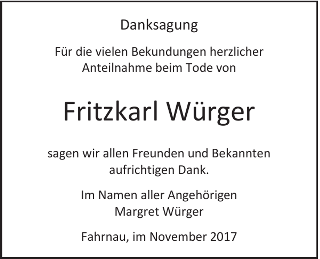 <p>DDanksagung<br />a n ks a g u n g<br />FFür<br />ür die<br />di e vi<br />vielen<br />el e n Bekundungen<br />B e k u n d u n g e n herzlicher<br />h erzli c h er<br />AAnteilnahme<br />nt eil n a h m e bbeim<br />ei m TTode<br />o d e vvon<br />on</p><p>Fritzkarl<br />Fritz<br />k arl Würger<br />W ür g er<br />ssagen<br />a g e n wir<br />wir allen<br />all e n Freunden<br />Fr e u n d e n und<br />u n d Bekannten<br />B e k a n nt e n<br />aaufrichtigen<br />ufri c hti g e n Dank.<br />D a n k.<br />IImm Namen<br />N a m e n aller<br />all er Angehörigen<br />A n g e h öri g e n<br />MMargret<br />ar gr et Würger<br />W ür g er<br />FFahrnau,<br />a hr n a u, iimm November<br />N o v e m b er</p>