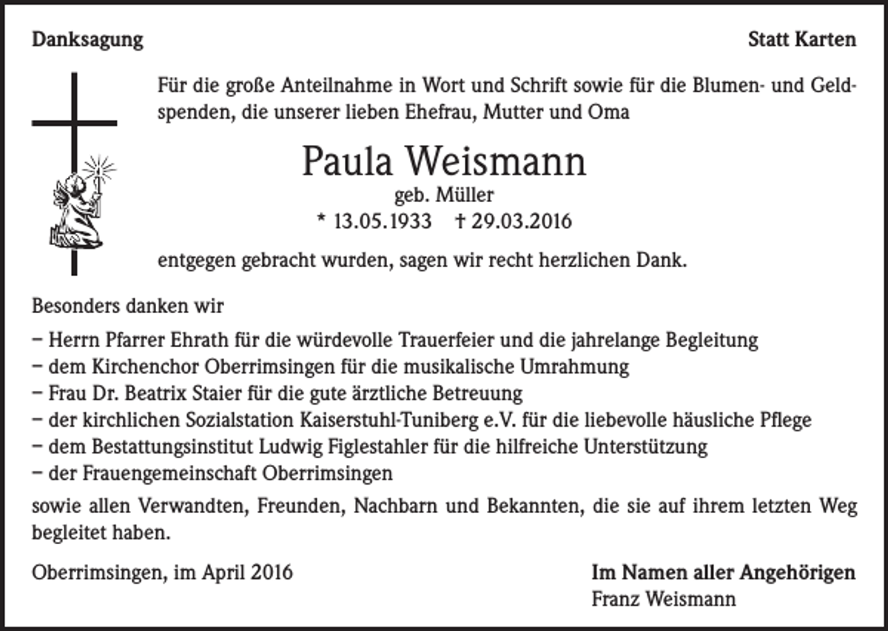 <p>Danksagung</p><p>Statt Karten<br />Für die große Anteilnahme in Wort und Schrift sowie für die Blumen- und Geldspenden, die unserer lieben Ehefrau, Mutter und Oma</p><p>Paula Weismann<br />geb. Müller<br />* 13.05.1933 † 29.03.2016</p><p>entgegen gebracht wurden, sagen wir recht herzlichen Dank.<br />Besonders danken wir<br />– Herrn Pfarrer Ehrath für die würdevolle Trauerfeier und die jahrelange Begleitung<br />– dem Kirchenchor Oberrimsingen für die musikalische Umrahmung<br />– Frau Dr. Beatrix Staier für die gute ärztliche Betreuung<br />– der kirchlichen Sozialstation Kaiserstuhl-Tuniberg e.V. für die liebevolle häusliche Pflege<br />– dem Bestattungsinstitut Ludwig Figlestahler für die hilfreiche Unterstützung<br />– der Frauengemeinschaft Oberrimsingen<br />sowie allen Verwandten, Freunden, Nachbarn und Bekannten, die sie auf ihrem letzten Weg<br />begleitet haben.<br />Oberrimsingen, im April 2016 Im Namen aller Angehörigen<br />Franz Weismann</p>