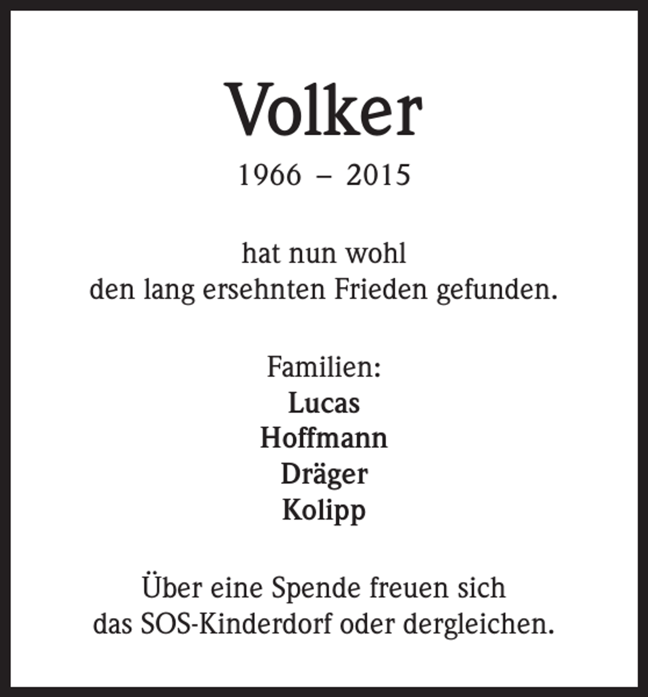 <p>Volker<br />1966 – 2015<br />hat nun wohl<br />den lang ersehnten Frieden gefunden.<br />Familien:<br />Lucas<br />Hoffmann<br />Dräger<br />Kolipp<br />Über eine Spende freuen sich<br />das SOS-Kinderdorf oder dergleichen.</p>