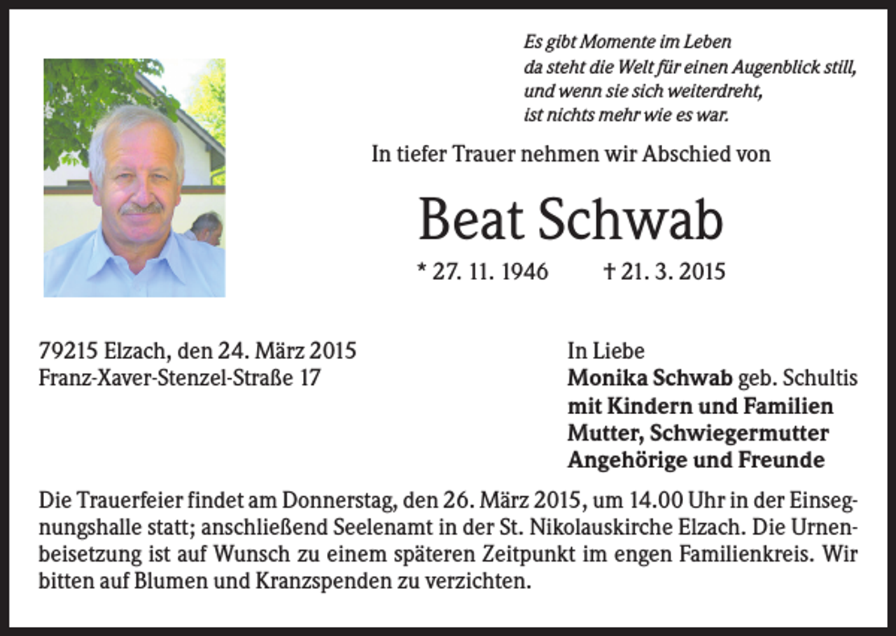 <p>Es gibt Momente im Leben<br />da steht die Welt für einen Augenblick still,<br />und wenn sie sich weiterdreht,<br />ist nichts mehr wie es war.</p><p>In tiefer Trauer nehmen wir Abschied von</p><p>Beat Schwab<br />* 27. 11. 1946<br />79215 Elzach, den 24. März 2015<br />Franz-Xaver-Stenzel-Straße 17</p><p>† 21. 3. 2015<br />In Liebe<br />Monika Schwab geb. Schultis<br />mit Kindern und Familien<br />Mutter, Schwiegermutter<br />Angehörige und Freunde</p><p>Die Trauerfeier findet am Donnerstag, den 26. März 2015, um 14.00 Uhr in der Einsegnungshalle statt; anschließend Seelenamt in der St. Nikolauskirche Elzach. Die Urnenbeisetzung ist auf Wunsch zu einem späteren Zeitpunkt im engen Familienkreis. Wir<br />bitten auf Blumen und Kranzspenden zu verzichten.</p>
