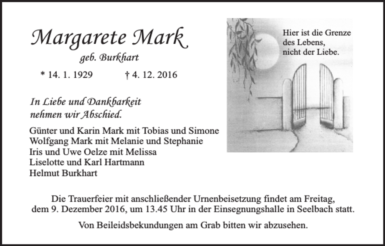 <p>Margarete Mark<br />geb. Burkhart</p><p>* 14. 1. 1929</p><p>Hier ist die Grenze<br />des Lebens,<br />nicht der Liebe.</p><p>† 4. 12. 2016</p><p>In Liebe und Dankbarkeit<br />nehmen wir Abschied.<br />Günter und Karin Mark mit Tobias und Simone<br />Wolfgang Mark mit Melanie und Stephanie<br />Iris und Uwe Oelze mit Melissa<br />Liselotte und Karl Hartmann<br />Helmut Burkhart<br />Die Trauerfeier mit anschließender Urnenbeisetzung findet am Freitag,<br />dem 9. Dezember 2016, um 13.45 Uhr in der Einsegnungshalle in Seelbach statt.<br />Von Beileidsbekundungen am Grab bitten wir abzusehen.</p>