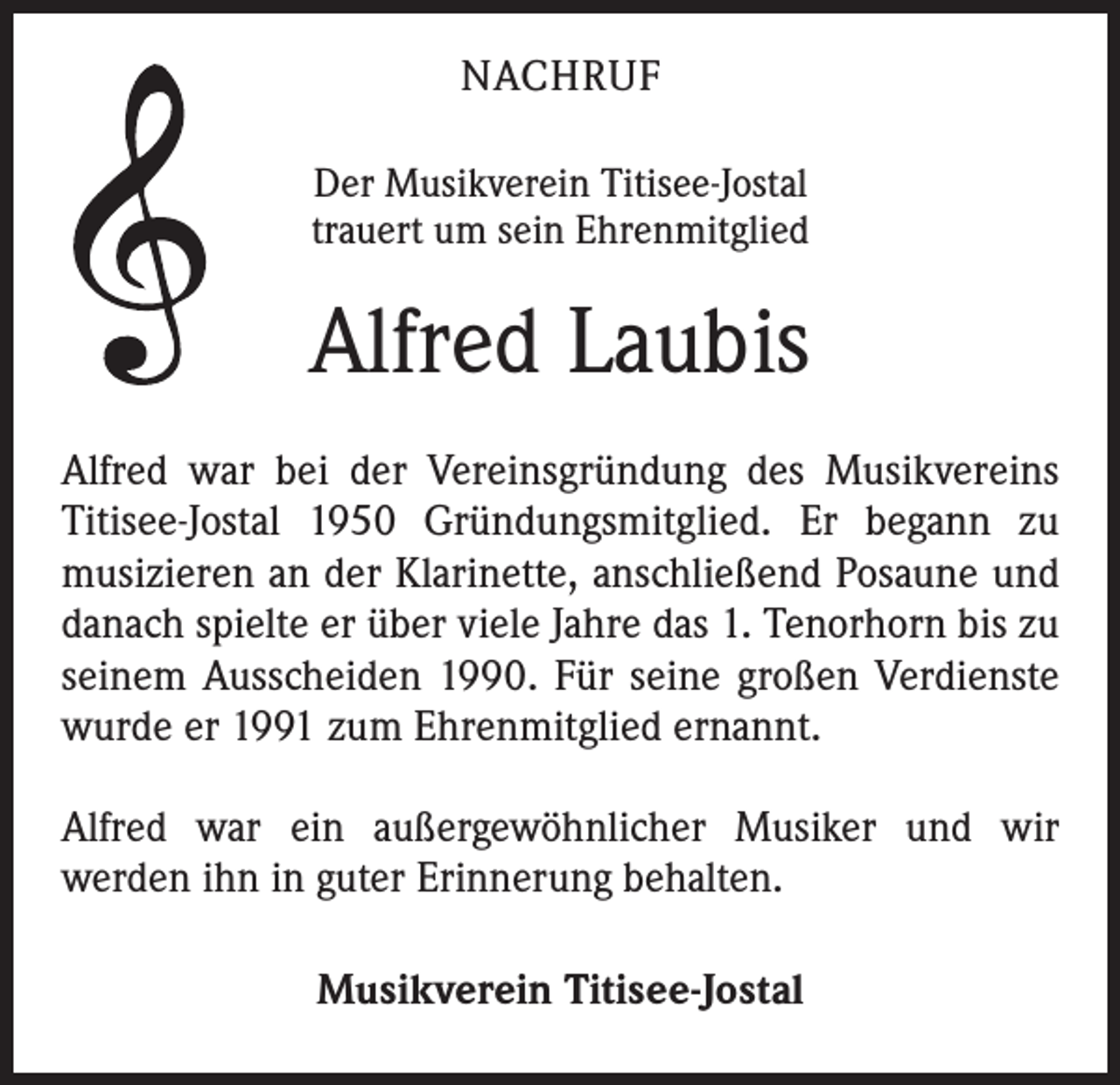 <p>NACHRUF<br />Der Musikverein Titisee-Jostal<br />trauert um sein Ehrenmitglied</p><p>Alfred Laubis<br />Alfred war bei der Vereinsgründung des Musikvereins<br />Titisee-Jostal 1950 Gründungsmitglied. Er begann zu<br />musizieren an der Klarinette, anschließend Posaune und<br />danach spielte er über viele Jahre das 1. Tenorhorn bis zu<br />seinem Ausscheiden 1990. Für seine großen Verdienste<br />wurde er 1991 zum Ehrenmitglied ernannt.<br />Alfred war ein außergewöhnlicher Musiker und wir<br />werden ihn in guter Erinnerung behalten.<br />Musikverein Titisee-Jostal</p>