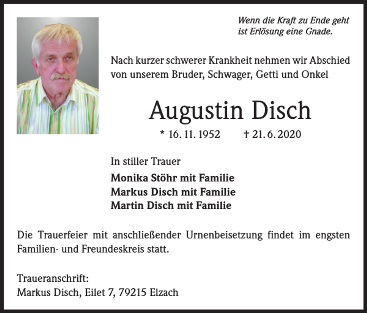 <p>Wenn die Kraft zu Ende geht<br />ist Erlösung eine Gnade.</p><p>Nach kurzer schwerer Krankheit nehmen wir Abschied<br />von unserem Bruder, Schwager, Getti und Onkel</p><p>Augustin Disch<br />* 16. 11. 1952</p><p>† 21. 6. 2020</p><p>In stiller Trauer<br />Monika Stöhr mit Familie<br />Markus Disch mit Familie<br />Martin Disch mit Familie<br />Die Trauerfeier mit anschließender Urnenbeisetzung findet im engsten<br />Familien- und Freundeskreis statt.<br />Traueranschrift:<br />Markus Disch, Eilet 7, 79215 Elzach</p>