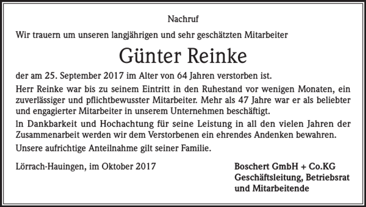<p>Nachruf<br />Wir trauern um unseren langjährigen und sehr geschätzten Mitarbeiter</p><p>Günter Reinke<br />der am 25. September 2017 im Alter von 64 Jahren verstorben ist.<br />Herr Reinke war bis zu seinem Eintritt in den Ruhestand vor wenigen Monaten, ein<br />zuverlässiger und pflichtbewusster Mitarbeiter. Mehr als 47 Jahre war er als beliebter<br />und engagierter Mitarbeiter in unserem Unternehmen beschäftigt.<br />ln Dankbarkeit und Hochachtung für seine Leistung in all den vielen Jahren der<br />Zusammenarbeit werden wir dem Verstorbenen ein ehrendes Andenken bewahren.<br />Unsere aufrichtige Anteilnahme gilt seiner Familie.<br />Lörrach-Hauingen, im Oktober 2017 Boschert GmbH + Co.KG<br />Geschäftsleitung, Betriebsrat<br />und Mitarbeitende</p>