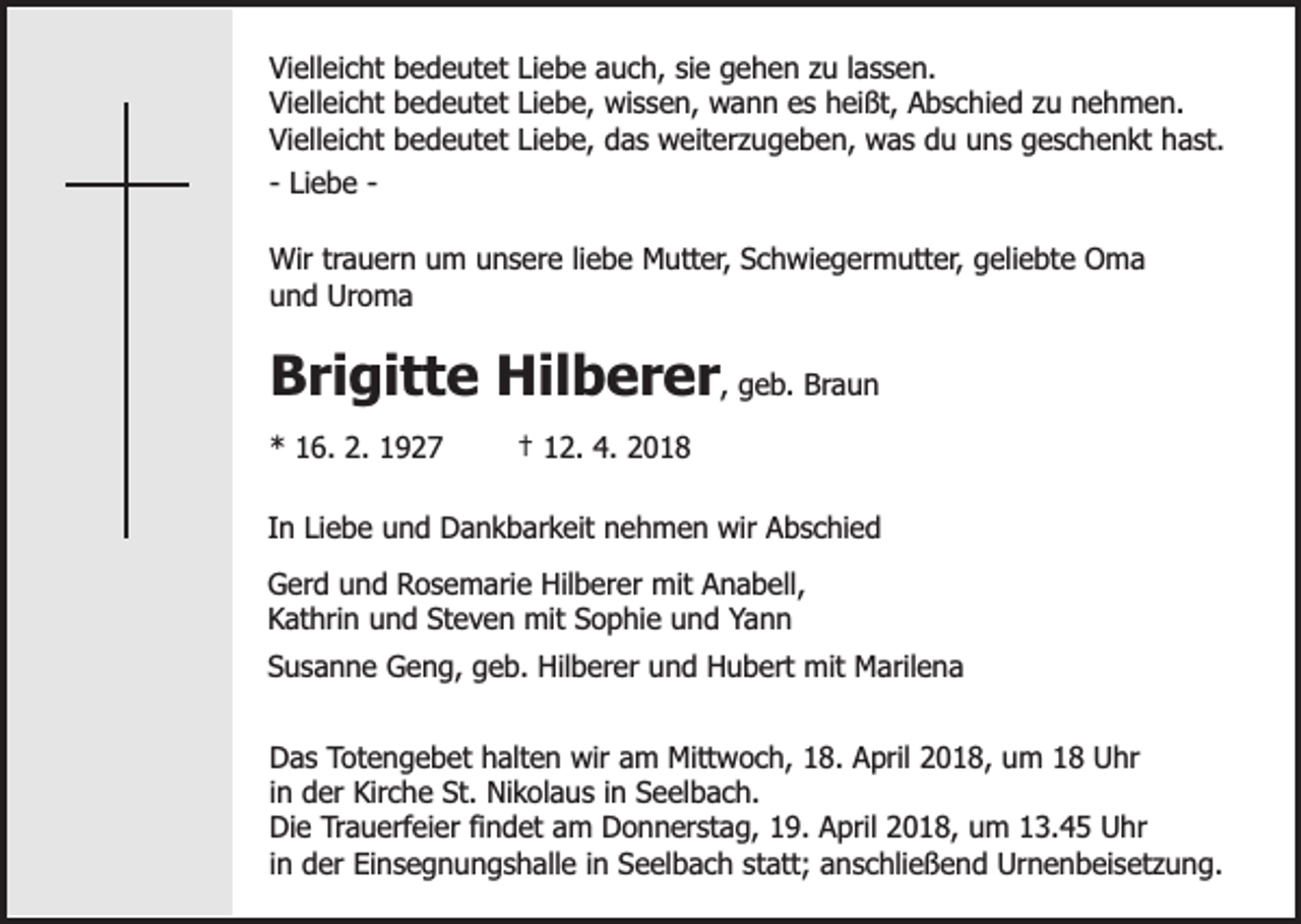 <p>Vielleicht bedeutet Liebe auch, sie gehen zu lassen.<br />Vielleicht bedeutet Liebe, wissen, wann es heißt, Abschied zu nehmen.<br />Vielleicht bedeutet Liebe, das weiterzugeben, was du uns geschenkt hast.<br />- Liebe Wir trauern um unsere liebe Mutter, Schwiegermutter, geliebte Oma<br />und Uroma</p><p>Brigitte Hilberer, geb. Braun<br />* 16. 2. 1927</p><p>† 12. 4. 2018</p><p>In Liebe und Dankbarkeit nehmen wir Abschied<br />Gerd und Rosemarie Hilberer mit Anabell,<br />Kathrin und Steven mit Sophie und Yann<br />Susanne Geng, geb. Hilberer und Hubert mit Marilena<br />Das Totengebet halten wir am Mittwoch, 18. April 2018, um 18 Uhr<br />in der Kirche St. Nikolaus in Seelbach.<br />Die Trauerfeier findet am Donnerstag, 19. April 2018, um 13.45 Uhr<br />in der Einsegnungshalle in Seelbach statt; anschließend Urnenbeisetzung.</p>