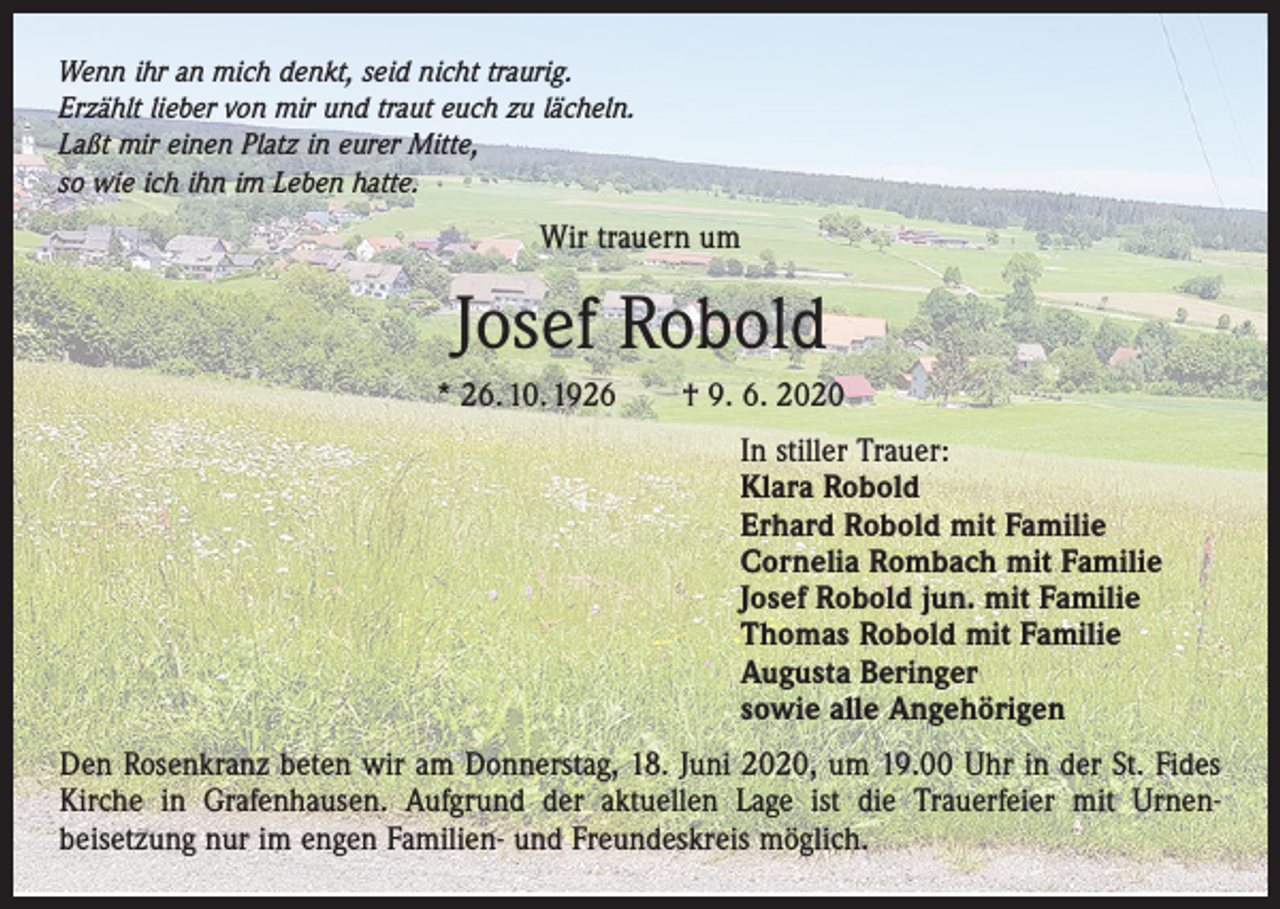 <p>Wenn ihr an mich denkt, seid nicht traurig.<br />Erzählt lieber von mir und traut euch zu lächeln.<br />Laßt mir einen Platz in eurer Mitte,<br />so wie ich ihn im Leben hatte.</p><p>Wir trauern um</p><p>Josef Robold<br />* 26. 10. 1926 † 9. 6. 2020<br />In stiller Trauer:<br />Klara Robold<br />Erhard Robold mit Familie<br />Cornelia Rombach mit Familie<br />Josef Robold jun. mit Familie<br />Thomas Robold mit Familie<br />Augusta Beringer<br />sowie alle Angehörigen<br />Den Rosenkranz beten wir am Donnerstag, 18. Juni 2020, um 19.00 Uhr in der St. Fides<br />Kirche in Grafenhausen. Aufgrund der aktuellen Lage ist die Trauerfeier mit Urnen­<br />beisetzung nur im engen Familien- und Freundeskreis möglich.</p>