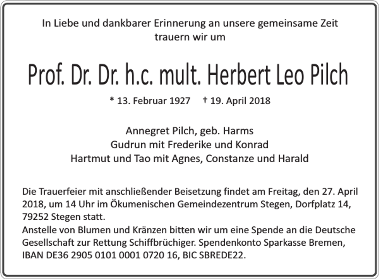 <p>In Liebe und dankbarer Erinnerung an unsere gemeinsame Zeit<br />trauern wir um</p><p>Prof. Dr. Dr. h.c. mult. Herbert Leo Pilch<br />* 13. Februar 1927</p><p>† 19. April 2018</p><p>Annegret Pilch, geb. Harms<br />Gudrun mit Frederike und Konrad<br />Hartmut und Tao mit Agnes, Constanze und Harald<br />Die Trauerfeier mit anschließender Beisetzung findet am Freitag, den 27. April<br />2018, um 14 Uhr im Ökumenischen Gemeindezentrum Stegen, Dorfplatz 14,<br />79252 Stegen statt.<br />Anstelle von Blumen und Kränzen bitten wir um eine Spende an die Deutsche<br />Gesellschaft zur Rettung Schiffbrüchiger. Spendenkonto Sparkasse Bremen,<br />IBAN DE36 2905 0101 0001 0720 16, BIC SBREDE22.</p>