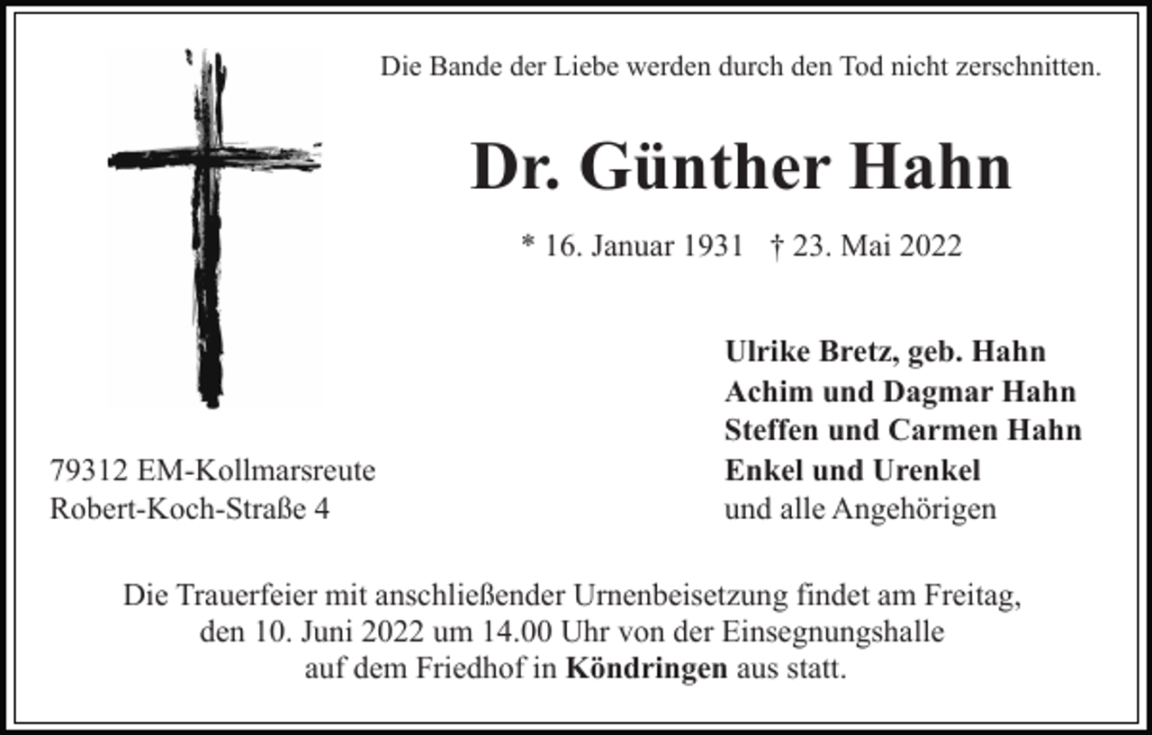<p>Die Bande der Liebe werden durch den Tod nicht zerschnitten.</p><p>Dr. Günther Hahn<br />* 16. Januar 1931 † 23. Mai 2022</p><p>79312 EM-Kollmarsreute<br />Robert-Koch-Straße 4</p><p>Ulrike Bretz, geb. Hahn<br />Achim und Dagmar Hahn<br />Steffen und Carmen Hahn<br />Enkel und Urenkel<br />und alle Angehörigen</p><p>Die Trauerfeier mit anschließender Urnenbeisetzung findet am Freitag,<br />den 10. Juni 2022 um 14.00 Uhr von der Einsegnungshalle<br />auf dem Friedhof in Köndringen aus statt.</p>