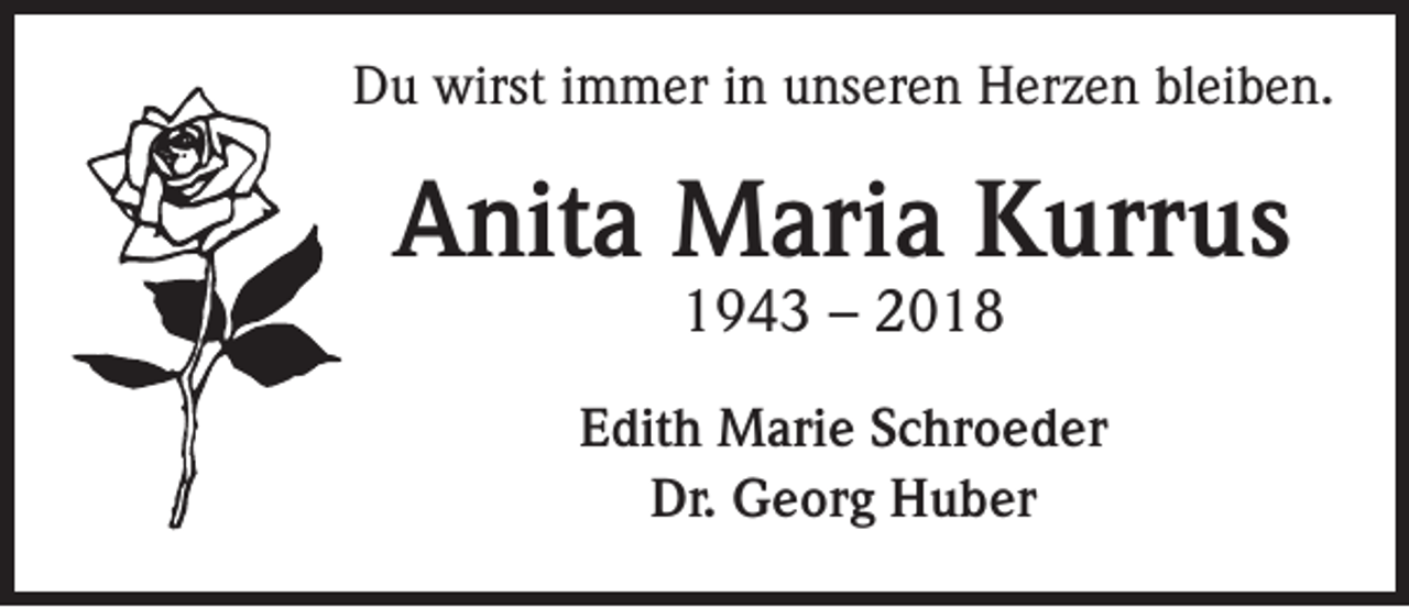 <p>Du wirst immer in unseren Herzen bleiben.</p><p>Anita Maria Kurrus<br />1943 – 2018</p><p>Edith Marie Schroeder<br />Dr. Georg Huber</p>