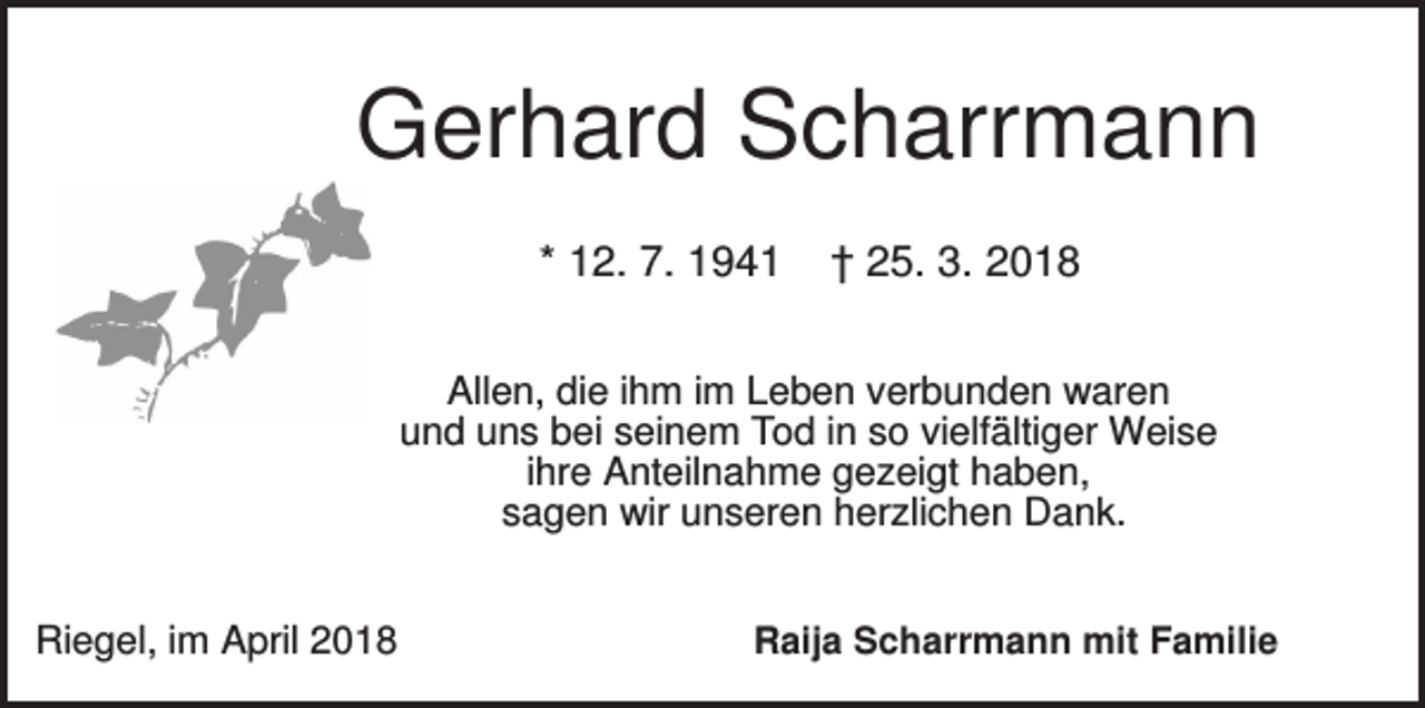 <p>Gerhard Scharrmann<br />* 12. 7. 1941</p><p>† 25. 3. 2018</p><p>Allen, die ihm im Leben verbunden waren<br />und uns bei seinem Tod in so vielfältiger Weise<br />ihre Anteilnahme gezeigt haben,<br />sagen wir unseren herzlichen Dank.<br />Riegel, im April 2018</p><p>Raija Scharrmann mit Familie</p>