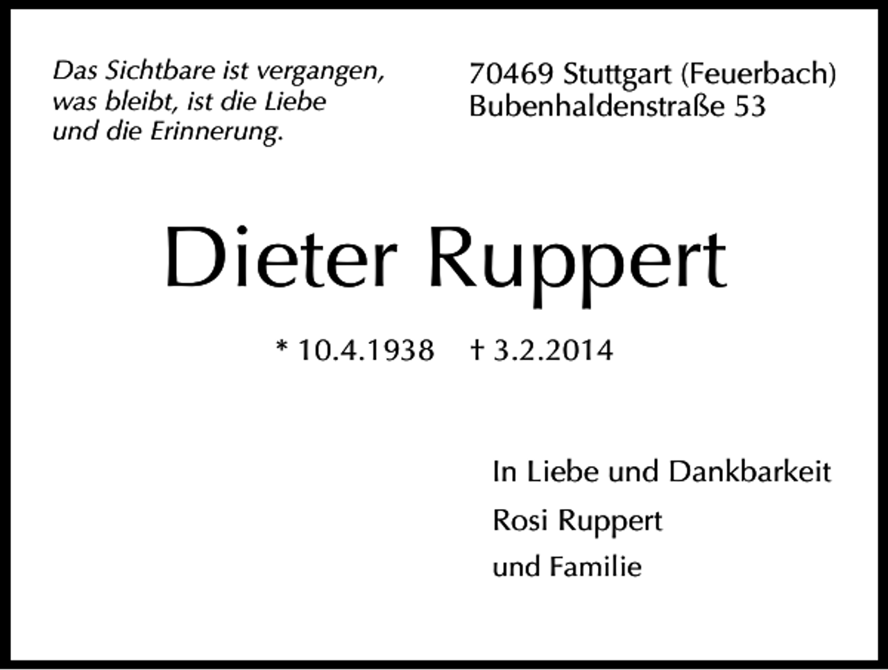 <p>Das Sichtbare ist vergangen,<br />was bleibt, ist die Liebe<br />und die Erinnerung.</p><p>70469 Stuttgart (Feuerbach)<br />Bubenhaldenstraße 53</p><p>Dieter Ruppert<br />* 10.4.1938</p><p>† 3.2.2014</p><p>In Liebe und Dankbarkeit<br />Rosi Ruppert<br />und Familie</p>