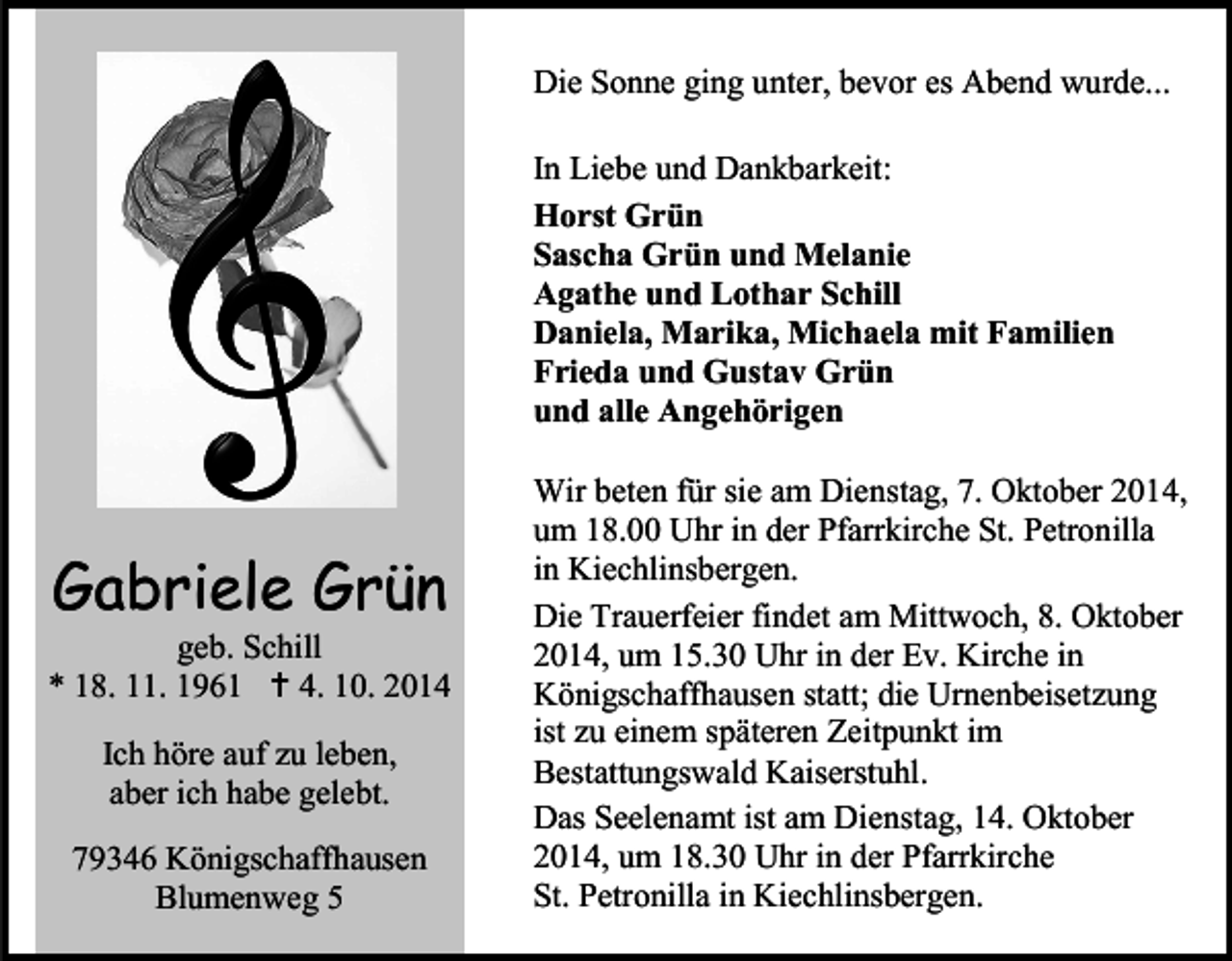 <p>Die Sonne ging unter, bevor es Abend wurde...<br />In Liebe und Dankbarkeit:<br />Horst Grün<br />Sascha Grün und Melanie<br />Agathe und Lothar Schill<br />Daniela, Marika, Michaela mit Familien<br />Frieda und Gustav Grün<br />und alle Angehörigen</p><p>Gabriele Grün</p><p>geb. Schill<br />* 18. 11. 1961  4. 10. 2014<br />Ich höre auf zu leben,<br />aber ich habe gelebt.<br />79346 Königschaffhausen<br />Blumenweg 5</p><p>Wir beten für sie am Dienstag, 7. Oktober 2014,<br />um 18.00 Uhr in der Pfarrkirche St. Petronilla<br />in Kiechlinsbergen.<br />Die Trauerfeier findet am Mittwoch, 8. Oktober<br />2014, um 15.30 Uhr in der Ev. Kirche in<br />Königschaffhausen statt; die Urnenbeisetzung<br />ist zu einem späteren Zeitpunkt im<br />Bestattungswald Kaiserstuhl.<br />Das Seelenamt ist am Dienstag, 14. Oktober<br />2014, um 18.30 Uhr in der Pfarrkirche<br />St. Petronilla in Kiechlinsbergen.</p>