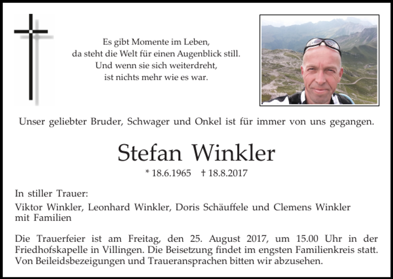 <p>gibt<br />EEs<br />s gi<br />bt Momente<br />M o m e nt e iim<br />m LLeben,<br />e b e n,<br />die<br />still.<br />dda<br />a ststeht<br />e ht di<br />e Welt<br />W elt ffür<br />ür eieinen<br />n e n Augenblick<br />A u g e n bli c k still.<br />UUnd<br />n d wenn<br />w e n n sisie<br />e sisich<br />c h weiterdreht,<br />w eit er dr e ht,<br />iist<br />st nichts<br />ni c ht s mehr<br />m e hr wie<br />wi e es<br />e s war.<br />war.</p><p>UUnser<br />n s er ggeliebter<br />eli e bt er Br<br />u d e r, Schwager<br />S c h w a g er und<br />u n d Onkel<br />O n k e l iist<br />st für<br />f ür iimmer<br />m m er von<br />v o n uns<br />u ns gegangen.<br />g e g a n g e n.<br />Bruder,</p><p>Stefan<br />St<br />ef a n Winkler<br />Wi n kl er<br />1 8. 6. 1 9 6 5 †† 18.8.2017<br />1 8. 8. 2 0 1 7<br />** 18.6.1965</p><p>I n stiller<br />In<br />still er Trauer:<br />Tr a u er:<br />Viktor<br />Vi<br />kt or Winkler,<br />Wi n kl er, LLeonhard<br />e o n h ar d Winkler,<br />Wi n kl er, Doris<br />D ori s Schäuﬀele<br />S c h ä u ﬀ el e und<br />u n d Clemens<br />Cl e m e n s Winkler<br />W i n kl er<br />mit<br />mit FFamilien<br />a mili e n<br />Di e Tr<br />Die<br />Trauerfeier<br />a u erf ei er i st<br />ist aam<br />m Freitag,<br />Fr eit a g, den<br />d e n 25.<br />2 5. August<br />A ug u st 22017,<br />0 1 7, um<br />u m 115.00<br />5. UUhr<br />hr i in<br />n dder<br />er<br />Fri<br />Friedhofskapelle<br />e d h of s k a p ell e iin<br />n Villingen.<br />Vil li n g e n. Die<br />Di e Beise�ung<br />B ei s e � u n g ﬁﬁndet<br />n d et iim<br />m eengsten<br />n g st e n FFamilienkreis<br />a m ili e n kr ei s sta�.<br />st a �.<br />VVon<br />o n BBeileidsbezeigungen<br />eil ei d s b e z ei g u n g e n und<br />u n d Traueransprachen<br />Tr a u er a n s pr a c h e n bi�en<br />bi � e n wir<br />wir abzusehen.<br />a b z us e h e n .</p>