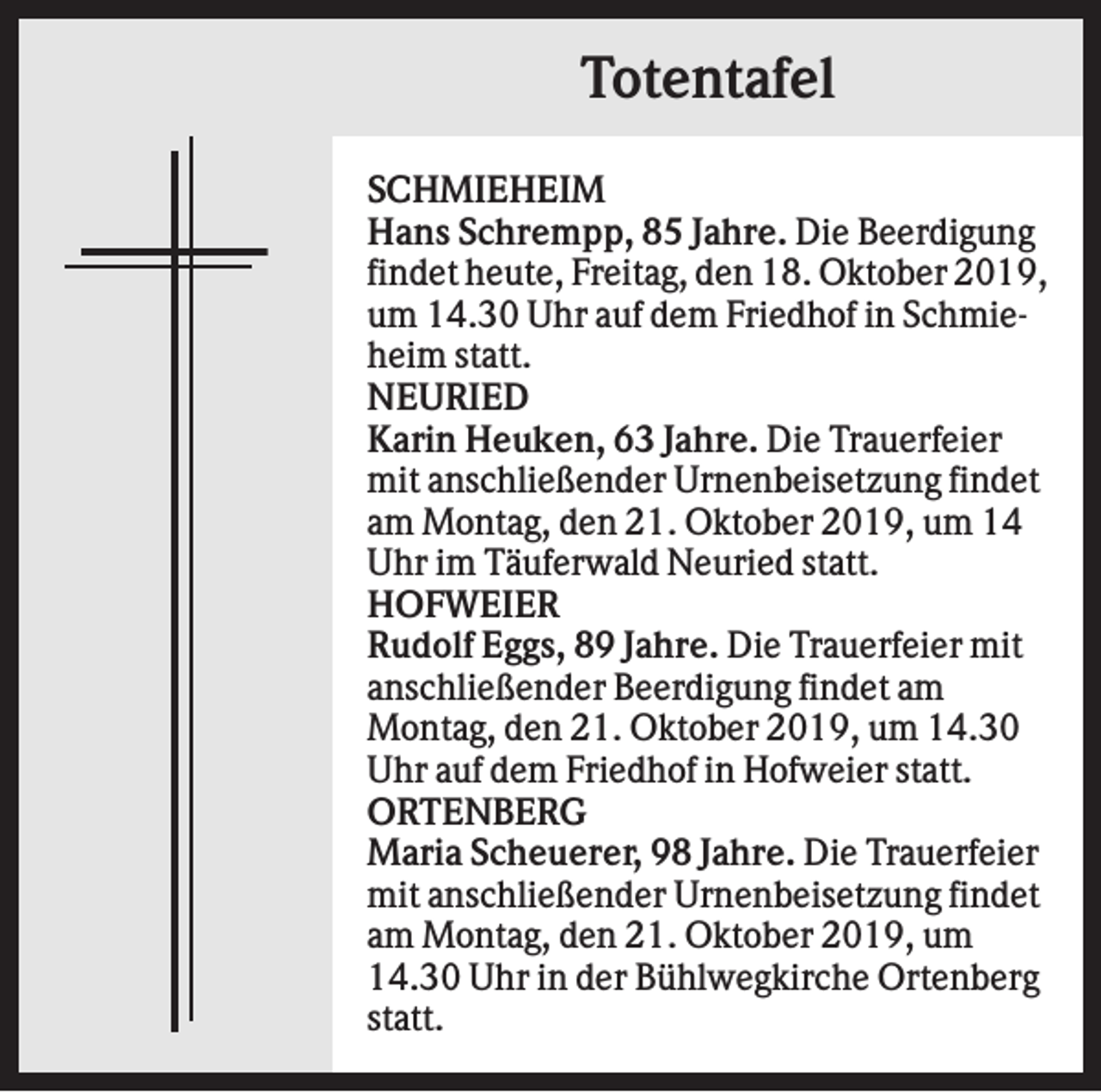 <p>Totentafel<br />SCHMIEHEIM<br />Hans Schrempp, 85 Jahre. Die Beerdigung<br />findet heute, Freitag, den 18. Oktober 2019,<br />um 14.30 Uhr auf dem Friedhof in Schmieheim statt.<br />NEURIED<br />Karin Heuken, 63 Jahre. Die Trauerfeier<br />mit anschließender Urnenbeisetzung findet<br />am Montag, den 21. Oktober 2019, um 14<br />Uhr im Täuferwald Neuried statt.<br />HOFWEIER<br />Rudolf Eggs, 89 Jahre. Die Trauerfeier mit<br />anschließender Beerdigung findet am<br />Montag, den 21. Oktober 2019, um 14.30<br />Uhr auf dem Friedhof in Hofweier statt.<br />ORTENBERG<br />Maria Scheuerer, 98 Jahre. Die Trauerfeier<br />mit anschließender Urnenbeisetzung findet<br />am Montag, den 21. Oktober 2019, um<br />14.30 Uhr in der Bühlwegkirche Ortenberg<br />statt.</p>