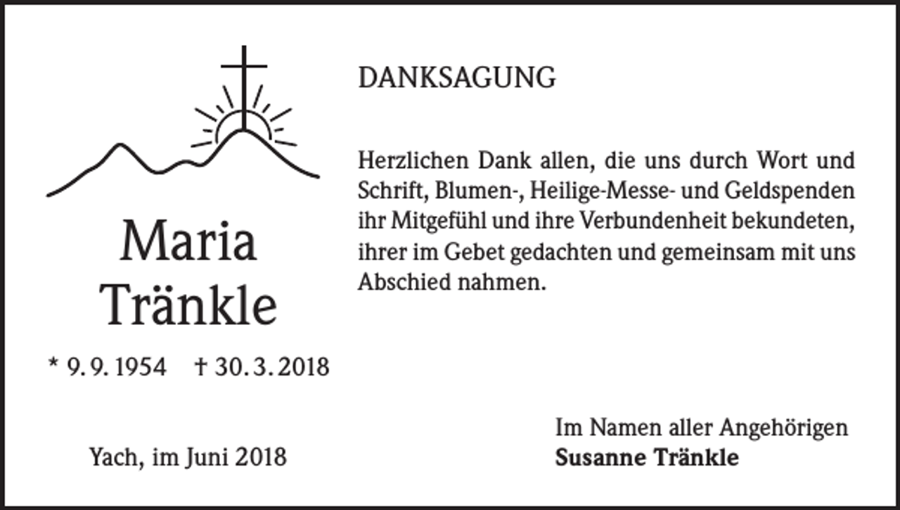 <p>DANKSAGUNG</p><p>Maria<br />Tränkle</p><p>Herzlichen Dank allen, die uns durch Wort und<br />Schrift, Blumen-, Heilige-Messe- und Geldspenden<br />ihr Mitgefühl und ihre Verbundenheit bekundeten,<br />ihrer im Gebet gedachten und gemeinsam mit uns<br />Abschied nahmen.</p><p>* 9. 9. 1954 † 30. 3. 2018<br />Yach, im Juni 2018</p><p>Im Namen aller Angehörigen<br />Susanne Tränkle</p>