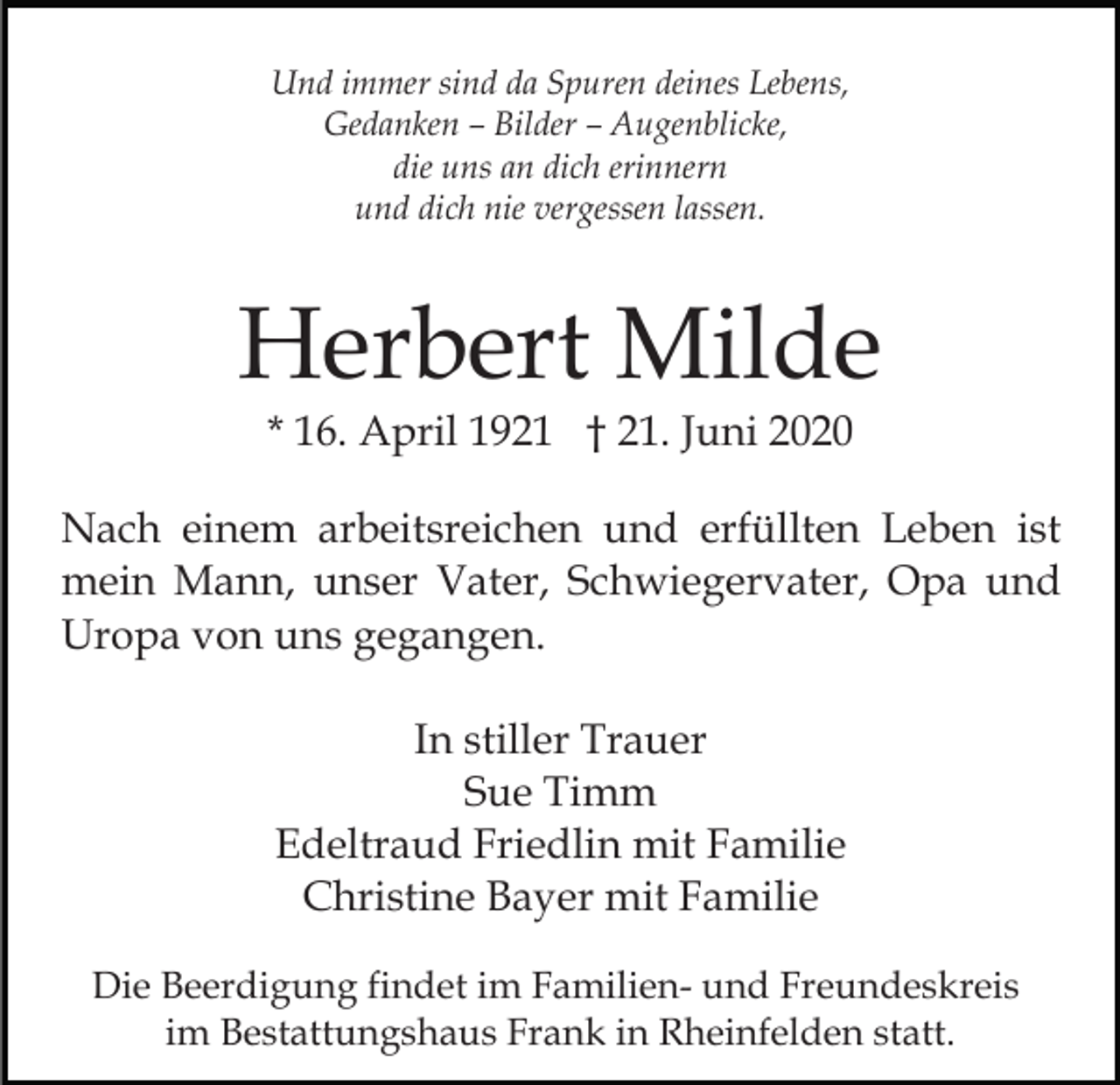 <p>Und immer sind da Spuren deines Lebens,<br />Gedanken – Bilder – Augenblicke,<br />die uns an dich erinnern<br />und dich nie vergessen lassen.</p><p>Herbert Milde<br />* 16. April 1921 † 21. Juni 2020</p><p>Nach einem arbeitsreichen und erfüllten Leben ist<br />mein Mann, unser Vater, Schwiegervater, Opa und<br />Uropa von uns gegangen.<br />In stiller Trauer<br />Sue Timm<br />Edeltraud Friedlin mit Familie<br />Christine Bayer mit Familie<br />Die Beerdigung findet im Familien- und Freundeskreis<br />im Bestattungshaus Frank in Rheinfelden statt.</p>