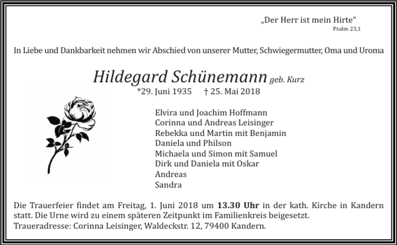 <p>„Der Herr ist mein Hirte“<br />Psalm 23,1</p><p>In Liebe und Dankbarkeit nehmen wir Abschied von unserer Mutter, Schwiegermutter, Oma und Uroma</p><p>Hildegard Schünemann geb. Kurz<br />*29. Juni 1935</p><p>† 25. Mai 2018</p><p>Elvira und Joachim Hoffmann<br />Corinna und Andreas Leisinger<br />Rebekka und Martin mit Benjamin<br />Daniela und Philson<br />Michaela und Simon mit Samuel<br />Dirk und Daniela mit Oskar<br />Andreas<br />Sandra<br />Die Trauerfeier findet am Freitag, 1. Juni 2018 um 13.30 Uhr in der kath. Kirche in Kandern<br />statt. Die Urne wird zu einem späteren Zeitpunkt im Familienkreis beigesetzt.<br />Traueradresse: Corinna Leisinger, Waldeckstr. 12, 79400 Kandern.</p>