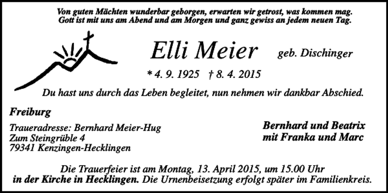 <p>Von guten Mächten wunderbar geborgen, erwarten wir getrost, was kommen mag.<br />Gott ist mit uns am Abend und am Morgen und ganz gewiss an jedem neuen Tag.</p><p>Elli Meier</p><p>geb. Dischinger</p><p>* 4. 9. 1925 † 8. 4. 2015<br />Du hast uns durch das Leben begleitet, nun nehmen wir dankbar Abschied.</p><p>Freiburg<br />Traueradresse: Bernhard Meier-Hug<br />Zum Steingrüble 4<br />79341 Kenzingen-Hecklingen</p><p>Bernhard und Beatrix<br />mit Franka und Marc</p><p>Die Trauerfeier ist am Montag, 13. April 2015, um 15.00 Uhr<br />in der Kirche in Hecklingen. Die Urnenbeisetzung erfolgt später im Familienkreis.</p>