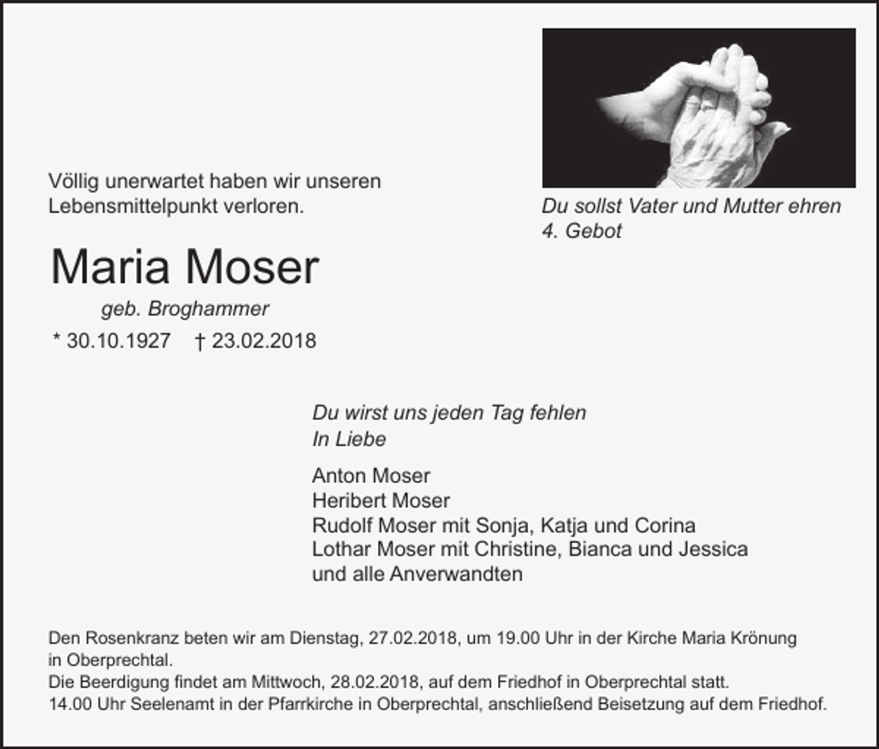 <p>Völlig unerwartet haben wir unseren<br />Lebensmittelpunkt verloren.</p><p>Maria Moser</p><p>Du sollst Vater und Mutter ehren<br />4. Gebot</p><p>geb. Broghammer</p><p>* 30.10.1927</p><p>† 23.02.2018<br />Du wirst uns jeden Tag fehlen<br />In Liebe<br />Anton Moser<br />Heribert Moser<br />Rudolf Moser mit Sonja, Katja und Corina<br />Lothar Moser mit Christine, Bianca und Jessica<br />und alle Anverwandten</p><p>Den Rosenkranz beten wir am Dienstag, 27.02.2018, um 19.00 Uhr in der Kirche Maria Krönung<br />in Oberprechtal.<br />Die Beerdigung findet am Mittwoch, 28.02.2018, auf dem Friedhof in Oberprechtal statt.<br />14.00 Uhr Seelenamt in der Pfarrkirche in Oberprechtal, anschließend Beisetzung auf dem Friedhof.</p>
