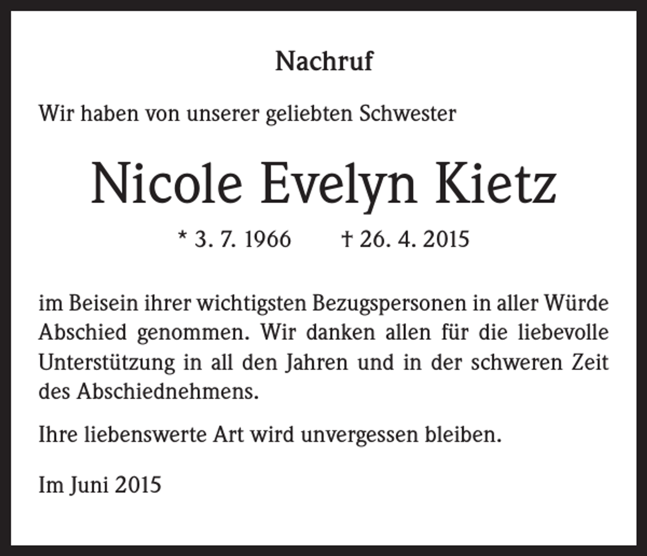 <p>Nachruf<br />Wir haben von unserer geliebten Schwester</p><p>Nicole Evelyn Kietz<br />* 3. 7. 1966 † 26. 4. 2015<br />im Beisein ihrer wichtigsten Bezugspersonen in aller Würde<br />Abschied genommen. Wir danken allen für die liebevolle<br />Unterstützung in all den Jahren und in der schweren Zeit<br />des Abschiednehmens.<br />Ihre liebenswerte Art wird unvergessen bleiben.<br />Im Juni 2015</p>
