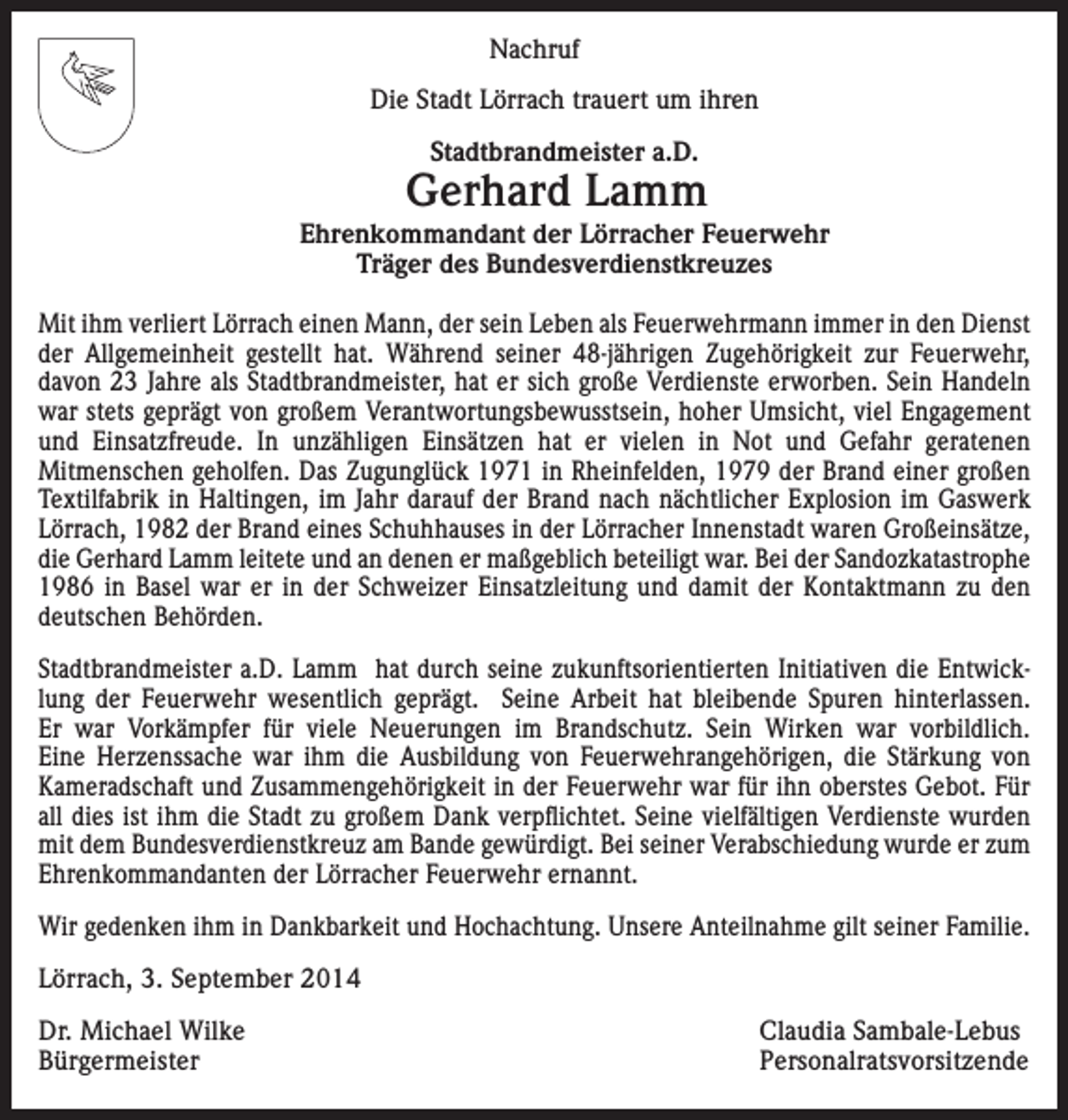 <p>Nachruf<br />Die Stadt Lörrach trauert um ihren<br />Stadtbrandmeister a.D.</p><p>Gerhard Lamm</p><p>Ehrenkommandant der Lörracher Feuerwehr<br />Träger des Bundesverdienstkreuzes<br />Mit ihm verliert Lörrach einen Mann, der sein Leben als Feuerwehrmann immer in den Dienst<br />der Allgemeinheit gestellt hat. Während seiner 48-jährigen Zugehörigkeit zur Feuerwehr,<br />davon 23 Jahre als Stadtbrandmeister, hat er sich große Verdienste erworben. Sein Handeln<br />war stets geprägt von großem Verantwortungsbewusstsein, hoher Umsicht, viel Engagement<br />und Einsatzfreude. In unzähligen Einsätzen hat er vielen in Not und Gefahr geratenen<br />Mitmenschen geholfen. Das Zugunglück 1971 in Rheinfelden, 1979 der Brand einer großen<br />Textilfabrik in Haltingen, im Jahr darauf der Brand nach nächtlicher Explosion im Gaswerk<br />Lörrach, 1982 der Brand eines Schuhhauses in der Lörracher Innenstadt waren Großeinsätze,<br />die Gerhard Lamm leitete und an denen er maßgeblich beteiligt war. Bei der Sandozkatastrophe<br />1986 in Basel war er in der Schweizer Einsatzleitung und damit der Kontaktmann zu den<br />deutschen Behörden.<br />Stadtbrandmeister a.D. Lamm hat durch seine zukunftsorientierten Initiativen die Entwicklung der Feuerwehr wesentlich geprägt. Seine Arbeit hat bleibende Spuren hinterlassen.<br />Er war Vorkämpfer für viele Neuerungen im Brandschutz. Sein Wirken war vorbildlich.<br />Eine Herzenssache war ihm die Ausbildung von Feuerwehrangehörigen, die Stärkung von<br />Kameradschaft und Zusammengehörigkeit in der Feuerwehr war für ihn oberstes Gebot. Für<br />all dies ist ihm die Stadt zu großem Dank verpflichtet. Seine vielfältigen Verdienste wurden<br />mit dem Bundesverdienstkreuz am Bande gewürdigt. Bei seiner Verabschiedung wurde er zum<br />Ehrenkommandanten der Lörracher Feuerwehr ernannt.<br />Wir gedenken ihm in Dankbarkeit und Hochachtung. Unsere Anteilnahme gilt seiner Familie.<br />Lörrach, 3. September 2014<br />Dr. Michael Wilke<br />Claudia Sambale-Lebus<br />Bürgermeister Personalratsvorsitzende</p>