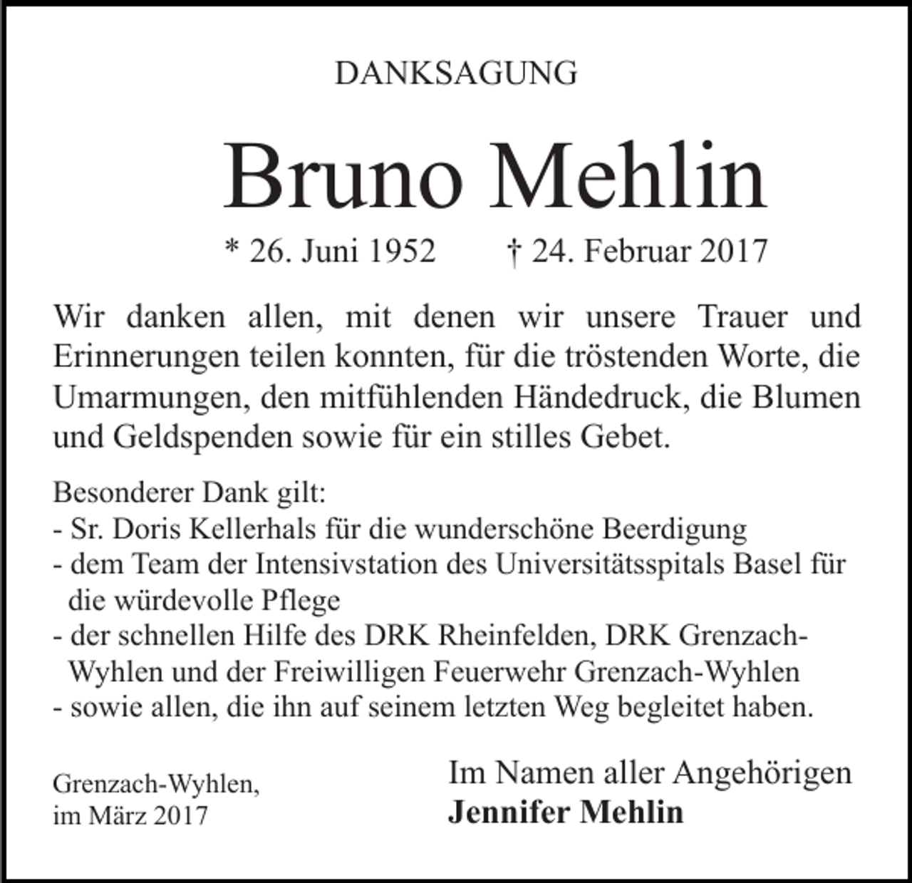 <p>DANKSAGUNG</p><p>Bruno Mehlin<br />* 26. Juni 1952</p><p>† 24. Februar 2017</p><p>Wir danken allen, mit denen wir unsere Trauer und<br />Erinnerungen teilen konnten, für die tröstenden Worte, die<br />Umarmungen, den mitfühlenden Händedruck, die Blumen<br />und Geldspenden sowie für ein stilles Gebet.<br />Besonderer Dank gilt:<br />- Sr. Doris Kellerhals für die wunderschöne Beerdigung<br />- dem Team der Intensivstation des Universitätsspitals Basel für<br />die würdevolle Pflege<br />- der schnellen Hilfe des DRK Rheinfelden, DRK GrenzachWyhlen und der Freiwilligen Feuerwehr Grenzach-Wyhlen<br />- sowie allen, die ihn auf seinem letzten Weg begleitet haben.<br />Grenzach-Wyhlen,<br />im März 2017</p><p>Im Namen aller Angehörigen<br />Jennifer Mehlin</p>