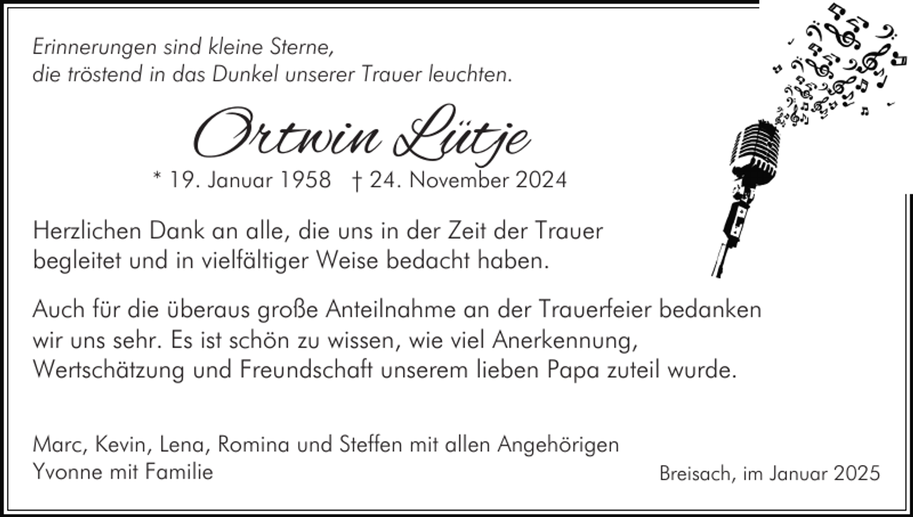 <p>Erinnerungen sind kleine Sterne,<br />die tröstend in das Dunkel unserer Trauer leuchten.</p><p>Ortwin Lütje</p><p>* 19. Januar 1958 † 24. November 2024</p><p>Herzlichen Dank an alle, die uns in der Zeit der Trauer<br />begleitet und in vielfältiger Weise bedacht haben.<br />Auch für die überaus große Anteilnahme an der Trauerfeier bedanken<br />wir uns sehr. Es ist schön zu wissen, wie viel Anerkennung,<br />Wertschätzung und Freundschaft unserem lieben Papa zuteil wurde.<br />Marc, Kevin, Lena, Romina und Steffen mit allen Angehörigen<br />Yvonne mit Familie</p><p>Breisach, im Januar 2025</p>