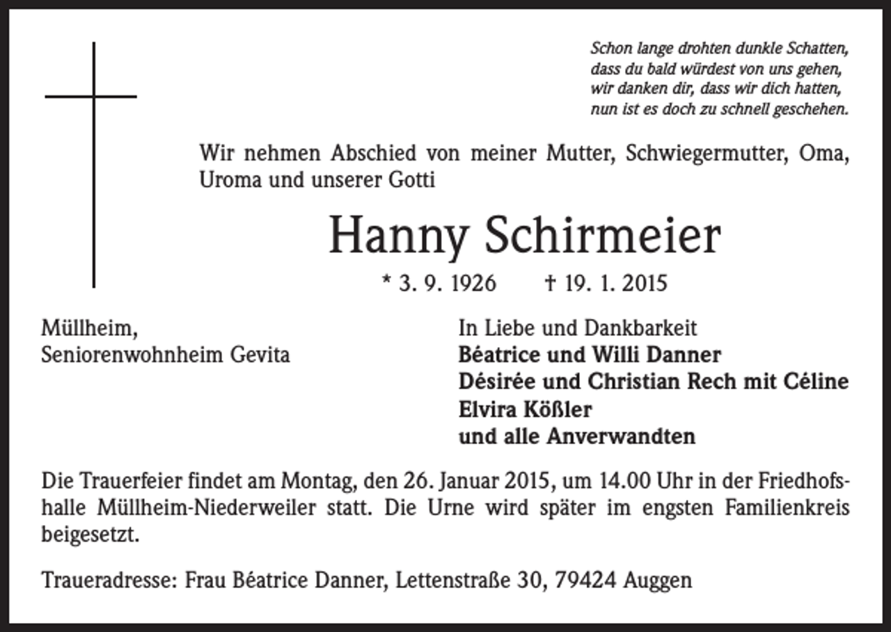 <p>Schon lange drohten dunkle Schatten,<br />dass du bald würdest von uns gehen,<br />wir danken dir, dass wir dich hatten,<br />nun ist es doch zu schnell geschehen.</p><p>Wir nehmen Abschied von meiner Mutter, Schwiegermutter, Oma,<br />Uroma und unserer Gotti</p><p>Hanny Schirmeier<br />* 3. 9. 1926 † 19. 1. 2015<br />Müllheim,<br />In Liebe und Dankbarkeit<br />Seniorenwohnheim Gevita Béatrice und Willi Danner<br />Désirée und Christian Rech mit Céline<br />Elvira Kößler<br />und alle Anverwandten<br />Die Trauerfeier findet am Montag, den 26. Januar 2015, um 14.00 Uhr in der Friedhofshalle Müllheim-Niederweiler statt. Die Urne wird später im engsten Familienkreis<br />­beigesetzt.<br />Traueradresse: Frau Béatrice Danner, Lettenstraße 30, 79424 Auggen</p>
