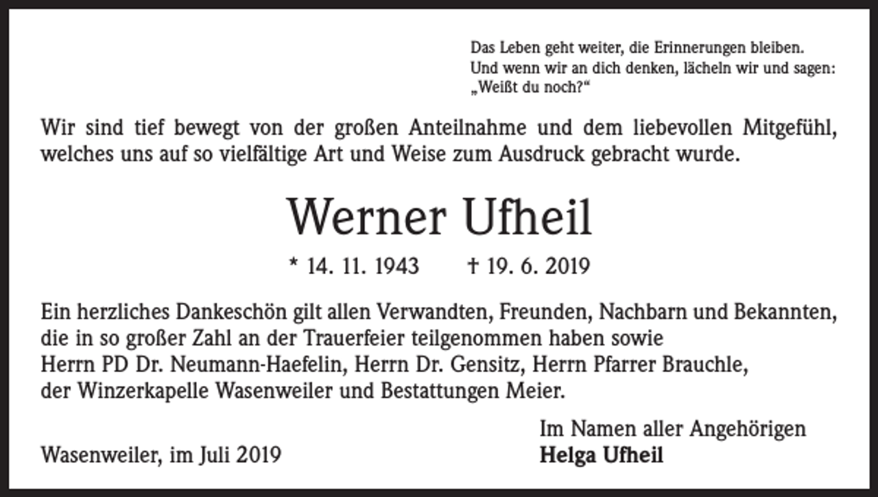 <p>Das Leben geht weiter, die Erinnerungen bleiben.<br />Und wenn wir an dich denken, lächeln wir und sagen:<br />„Weißt du noch?“</p><p>Wir sind tief bewegt von der großen Anteilnahme und dem liebevollen Mitgefühl,<br />­welches uns auf so vielfältige Art und Weise zum Ausdruck gebracht wurde.</p><p>Werner Ufheil<br />* 14. 11. 1943 † 19. 6. 2019<br />Ein herzliches Dankeschön gilt allen Verwandten, Freunden, Nachbarn und Bekannten,<br />die in so großer Zahl an der Trauerfeier teilgenommen haben sowie<br />Herrn PD Dr. Neumann-Haefelin, Herrn Dr. Gensitz, Herrn Pfarrer Brauchle,<br />der Winzerkapelle Wasenweiler und Bestattungen Meier.</p><p>Wasenweiler, im Juli 2019</p><p>Im Namen aller Angehörigen<br />Helga Ufheil</p>